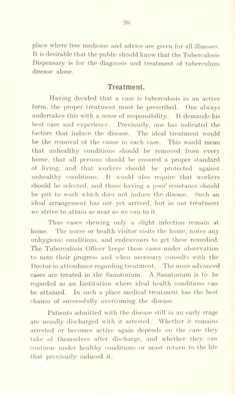 place where free medicine and advice are given for all illnesses. It is desirable that the public should know that the Tuberculosis Dispensary is for the diagnosis and treatment of tuberculous disease alone. Treatment. Having decided that a case is tuberculosis in an active form, the proper treatment must be prescribed. One always undertakes this with a sense of responsibility. It demands his best care and experience. Previously, one has indicated the factors that induce the disease. The ideal treatment would be the removal of the cause in each case. This would mean that unhealthy conditions should be removed from every home, that all persons should be ensured a proper standard of living, and that workers should be protected against unhealthy conditions. It would also require that workers should be selected, and those having a poor* resistance should be put to work which does not induce the disease. Such an ideal arrangement has not yet arrived, but in our treatment we strive to attain as near as we can to it. Thus cases shewing only a slight infection remain at home. The nurse or health visitor visits the home, notes any unhygienic conditions, and endeavours to get these remedied. 'Hie Tuberculosis Officer keeps these cases under observation to note their progress and when necessary consults with the Doctor in attendance regarding treatment. The more advanced cases are treated in the Sanatorium. A Sanatorium is to be regarded as an Institution where ideal health conditions can be attained. In such a place medical treatment has the best chance of successfully overcoming the disease. Patients admitted with the disease still in an early stage are usually discharged with it arrested. Whether it remains arrested or becomes active again depends on the care they take of themselves after discharge, and whether they can continue under healthy conditions or must return to the life that previously induced it.