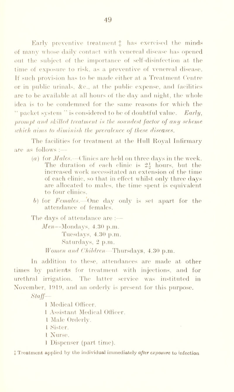 Early preventive treatment } has exercised the minds of many whose daily contact with venereal disease has opened out the subject of the importance of self-disinfection at the time of exposure to risk, as a preventive of venereal disease. It such provision has to be made either at a Treatment Centre or in public urinals, &e., at the public expense, and facilities are to be available at all horns of the day and night, the whole idea is to be condemned for the same reasons for which the  packet system is considered to be of doubtful value. Karl;/, prompt and skilled treatment is the soundest factor of an// scheme which aims to diminish the. prevalence of these diseases. The facilities for treatment at the Hull Royal Infirmary are as follows :— (a) for J/ales. ('linies are held on t hree days in t lie week. The duration of each clinic is 2| hours, but the increased work necessitated an extension of the time of each clinic, so that in effect whilst only three days are allocated to males, the time spent is equivalent to four clinics. b) for Females. One day only is set apart for the attendance of females. The days of attendance are :— Men—Mondays, 4.30 p.m. Tuesdays, 4.30 p.m. Saturdays, 2 p.m. Women and Children Thursdays, 4.30 p.m. In addition to these, attendances are made at other times by patients for treatment with injections, and for urethral irrigation. The latter service was instituted in November, 1010, and an orderly is present for this purpose. Staff 1 Medical Officer. 1 Assistant Medical Officer. I Male Orderly. 1 Sister. I Nurse. I Dispenser (part time). % Treatment applied by the individual immediately after exposure to infection
