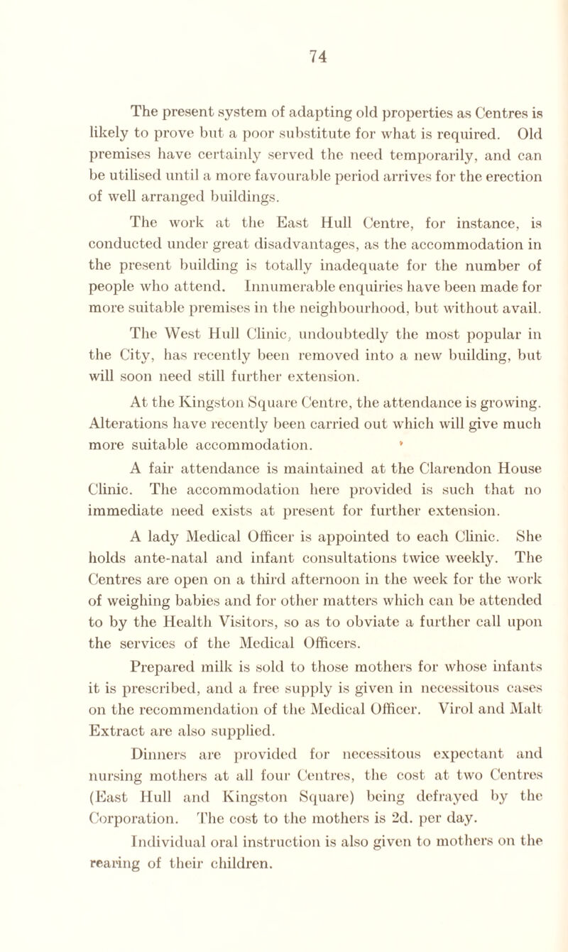 The present system of adapting old properties as Centres is likely to prove but a poor substitute for what is required. Old premises have certainly served the need temporarily, and can be utilised until a more favourable period arrives for the erection of well arranged buildings. The work at the East Hull Centre, for instance, is conducted under great disadvantages, as the accommodation in the present building is totally inadequate for the number of people who attend. Innumerable enquiries have been made for more suitable premises in the neighbourhood, but without avail. The West Hull Clinic, undoubtedly the most popular in the City, has recently been removed into a new building, but will soon need still further extension. At the Kingston Square Centre, the attendance is growing. Alterations have recently been carried out which will give much more suitable accommodation. * A fair attendance is maintained at the Clarendon House Clinic. The accommodation here provided is such that no immediate need exists at present for further extension. A lady Medical Officer is appointed to each Clinic. She holds ante-natal and infant consultations twice weekly. The Centres are open on a third afternoon in the week for the work of weighing babies and for other matters which can be attended to by the Health Visitors, so as to obviate a further call upon the services of the Medical Officers. Prepared milk is sold to those mothers for whose infants it is prescribed, and a free supply is given in necessitous cases on the recommendation of the Medical Officer. Virol and Malt Extract arc also supplied. Dinners are provided for necessitous expectant and nursing mothers at all four Centres, the cost at two Centres (East Hull and Kingston Square) being defrayed by the Corporation. The cost to the mothers is 2d. per day. Individual oral instruction is also given to mothers on the rearing of their children.