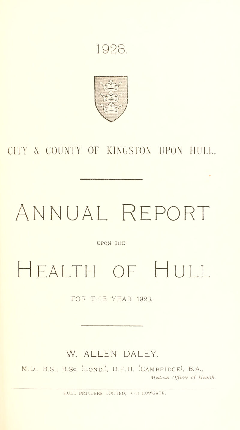 1928. CITY & COUNTY OF KINGSTON UPON HULL ANNUAL REPORT UPON THE Health of Hull FOR THE YEAR 1928. W. ALLEN DALEY. M.D., B.S., B.Sc. (LondA D.P.H. (CAMBRIDGE). B.A., Medical Officer of Health HULL PRINTERS LIMITED, 10-11 LOWGATL.