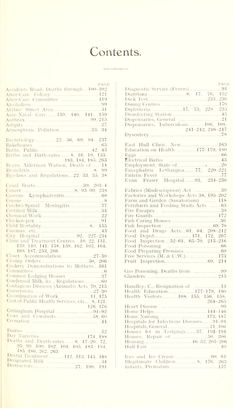 Contents Accidents Road, Deaths through After-Care Colony. After-Care Committee . Alcoholism . Aldbro’ Street Area. \ v .1 Caro .139, 140, Anthrax. Ashpits . Atmospheric Pollution. 1JAC.E 100— I Oil 121 I 10 00 f)l 141. 150 00. 215 Bacteriology. 22. 56, 69, 04, 207 Bakehouses .65 Baths. Public 42 43 Births and Birth-rates .8, 16, 10, 155. 183, 184, 185. 263 Boyes, Alderman Watson, Death of.14 Bronchitis. 8, 00 Bye-laws and Regulations....22, 33, 35, 3s Canal Boats.39, 203-4 i er . 8, 95 99, 238 Caseous Lymphadenitis. .68 Census .8 Cerebro-Spinal Meningitis 77 Certified Milk.54 Chemical Work.22 Chicken-pox . 91 Child Mortality.S, 155 Cinemas, etc.43 City Hospital.02, 227-234 Clinic and Treatment Centres .10, 22, 111, 130 140, 141, 158, 159, 162, 163, 164, 169, 187, 253, 266 Closet Accommodation.27-30 Closing Orders.50, 206 Cookery Demonstrations to Mothers.... 161 1 :: mittees .6 Common Lodging Houses .37 Condensed Milk, Ac., Regulations .60 Contagious Diseases (Animals) Acts 70, 215 Conversions. i o-ordination of Work. tost of Public Health Serv ices, etc. Cottingham Hospital ( ows and Cowsheds. Cremation . 27-30 11, 175 s. 121, 26, 176 .91-92 58, 60 4 l Dairies .52 Day Nurseries 174, |ss D< iths and I )eath-rates 8, 17 20, 72. 95, 99, 100, 102, 104, 105, 183. 184, 185, 186, 262, 263 Dental Treatment 112, 113, 143, 188 Designated Milk .54 Destructors. 27, 190, 191 PAGE Diagnostic Service (Fevers).91 Diarrhoea.8, 17, 76, 152 Dick Test.233, 236 I lining Centres I 70 Diphtheria..17, 73, 22 s, 235 Disinfecting Station . 45 Dispensaries, General .21 Dispensaries, Tuberculosis.106, 108, 241 242, 246-247 Dysentery .78 East Hidl Clinic. New.16.3 Education on Health.177-179, 180 Eggs .66 Electrical Baths .43 Employment, State of..-. .20 Encephalitis Lethargica.77, 220-221 Enteric Fever .77 Evan Fraser Hospital.93, 234—236 Fabrics (Misdescription) Act .39 Factories and Workshops Acts 38, 195-202 Farm and Garden (Sanatorium) . 118 Fertilizers and Feeding Stuffs Acts . 63 Fire Escapes .39 Fire Guards.I 72 Fish Curing Houses..36 Fish Inspection .69, 70 Food and Drugs Acts..61, 64, 208-212 Food Depot.171, 172, 267 Food Inspection. . 52—61, 65—70, 213-216 Food Poisoning .66 Food Preparing Premises.69 Free Services (M. A C.W.). 173 Fruit Inspection.69, 214 Gas Poisoning, Deaths from .99 Glanders .215 Handley, C., Resignation of .13 Health Education. 177-179, ISO Health Visitors. 108, 155, 156, 158. 264-265 Heart Disease . 99 Home Helps.144-146 Home Nursing.173, 187 Hospitals for Infectious Diseases.91-94 Hospitals, General.... _21. 106 Houses let in Lodgings.37, 193-194 Houses, Repair of .50, 206 Housing. 46—52,205—206 Hull Fair .40 Ices and Ice Cream 60. 61 Illegitimate Children .8, 176, 26.3 Infants, Premature.137