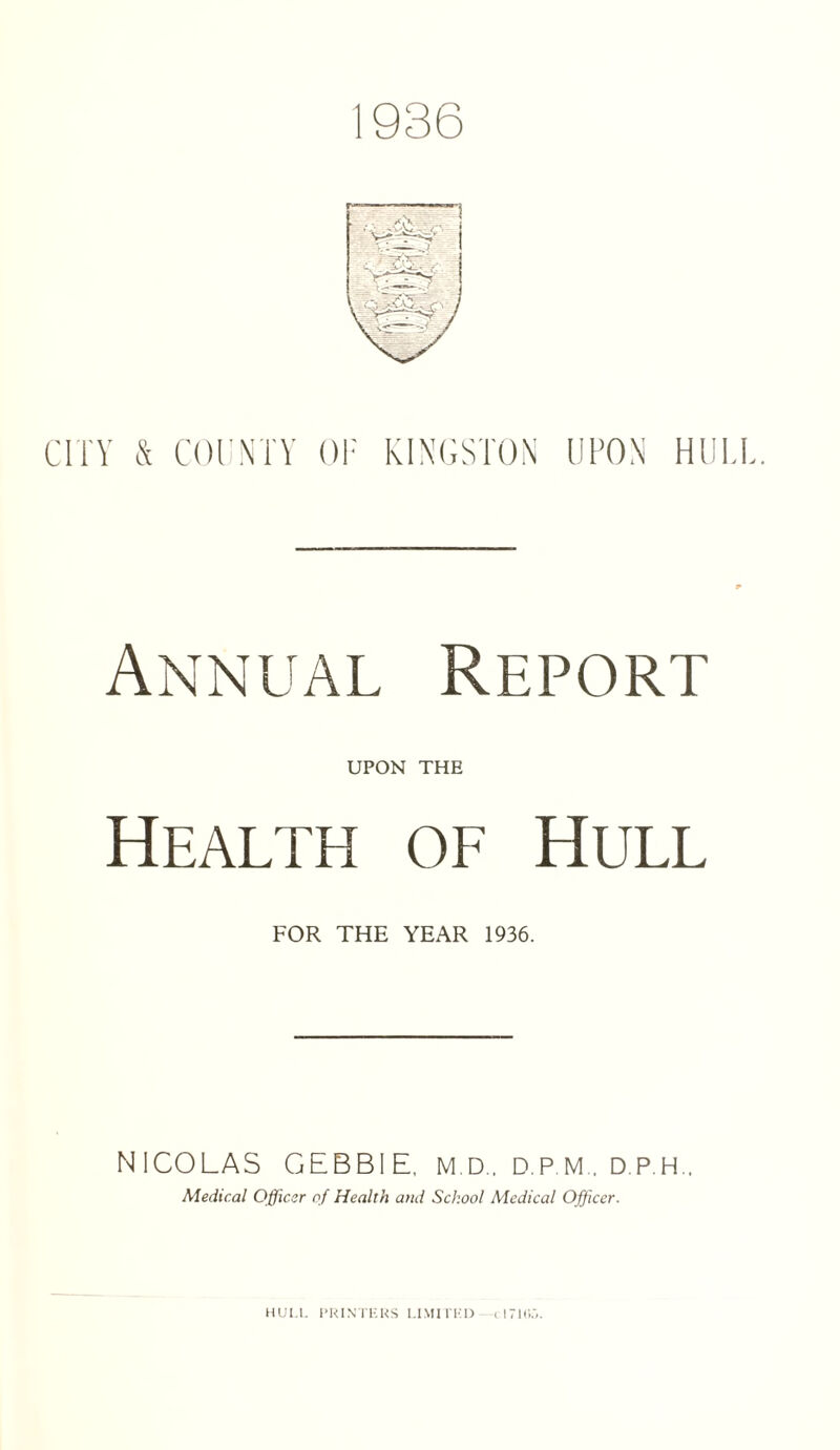 1936 CITY & COUNTY OF UPON HULL. Annual Report UPON THE Health of Hull FOR THE YEAR 1936. NICOLAS GEBBIE, M.D.. D.P.M . D.P.H.. Medical Officer of Health and School Medical Officer.