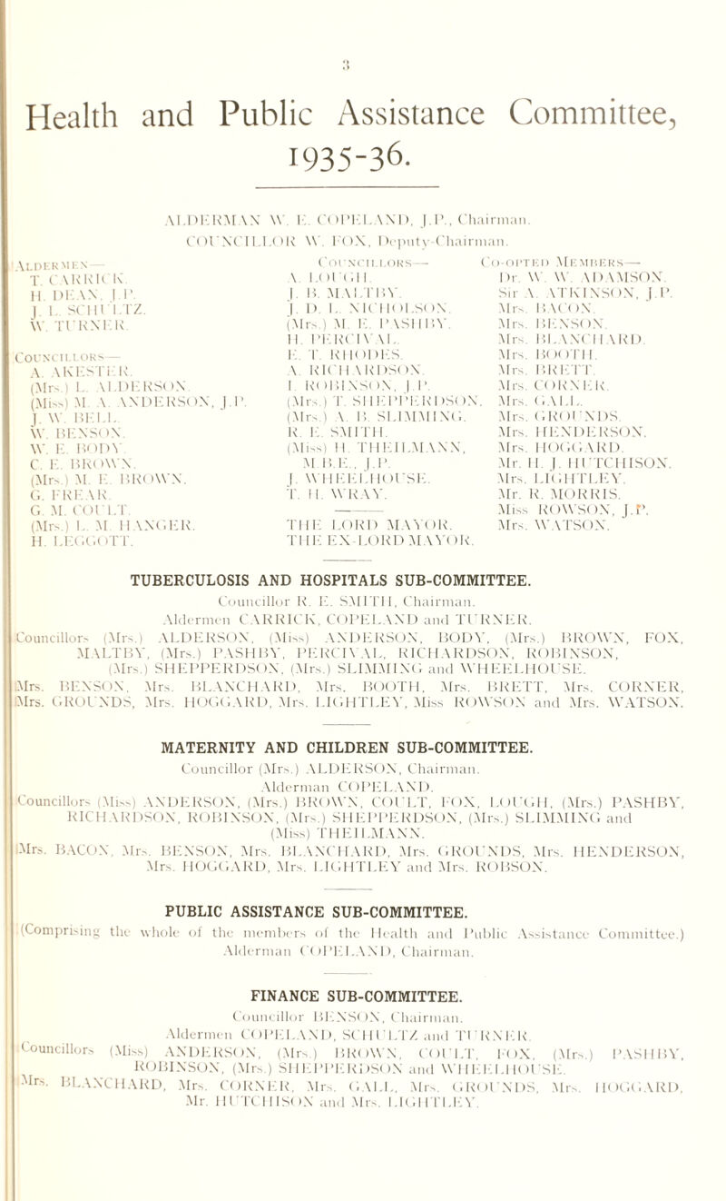 Health and Public Assistance Committee, 1935-36. AI.DERM COIN Aldermf.n T. CAR KICK. H. l)K \N. I 1 ’ J 1. SCHULTZ. W TURN I K Councillors A. AKESTKR. (Mrs i I. \LDERS( >N (Miss) M \ \NDERSON. ]. J. W BELL W BENSON. W. E. BODY C. E. BROWN. (Mrs.) M. I BROWN. G. l'REAE. G. M. COt LT. (Mrs.) I M HANGER. H. I.EGGOTT. \N W I COPEI. \ND, J IC. 1 II.LOR W. EON, Dcputy-Cha Councillors— \ LOUGH. |. B. MAI I'liV '|. I). I. NICHOLSON. (Mrs ) M K PASHBY II PEECI \ \l. !•! I RHODES. \ RICHARDSON I ROBINSON, | IV >. (Mrs.) T. SIIEPPEEDSt (Mrs.) V B. SLIMMING. R 1C SMITH (Miss) 11 THEII.MANN, M B.E . J.P. |. WHEEL! IOUSE. T II. WRAY. THE LORD MAYOR. THE EX LORD MAY< )I 'hairman. irman. Co-opted Me muers— Dr W W. \ I > \MSO.N Sir \ ATKINSON, J.P. Mrs. BACON. Mrs. BENSON. Mrs Bl. \NCI I \ RD Mrs. BOOTH. Mrs. BRETT. Mrs. CORN EK Mrs. (.Nil Mrs. GROI ENDS Mrs. HENDERSON. Mrs. 1IOGGARD. Mr. Il | HUTCHISON. Mrs I.IGUTLEY. Mr. R. MORRIS. Miss ROWSON, J.P. Mrs. WATSON. TUBERCULOSIS AND HOSPITALS SUB-COMMITTEE. Councillor R. E. SMITH, Chairman. Aldermen GARRICK, COPELAND and TURNER. Councillors (Mrs.) ALDERSON, (Miss) ANDERSON, BODY, (.Mrs.) BROWN, FOX, MALTBY, (Mrs.) PASHBY, PERCIYAL, RICHARDSON, ROBINSON, (Mrs.) SHEPPERDSON, (Mrs.) SLIMMING and WHEELHOUSE. Airs. BENSON Mrs. BLANCHARD, Mrs. BOOTH, Mrs. BRETT, Mrs. CORNER, Mrs. GROl NDS, Mrs. HOGGARD, Mrs. LIGHTLEY, Miss ROWSON and Mrs. WATSON. MATERNITY AND CHILDREN SUB-COMMITTEE. Councillor (Mrs.) ALDERSON, Chairman. Alderman COPELAND. Councillors (Miss) ANDERSON, (Mrs.) BROWN, COULT, FOX, LOUGH, (Mrs.) PASHBY, RI( II \KDS< >N, R( )BINS( )N, (Mrs.) SHEPPERDSt )N, (Mrs.) SLIMMING and (Miss) THEII.MANN. .Mr.-. BACON Mrs. BENSON, Mrs. BLANCHARD, Mrs. GROUNDS, Mrs. HENDERSON, Mrs HOGGARD, Mrs I.IGHTLEY and Mrs. ROBSON. PUBLIC ASSISTANCE SUB-COMMITTEE. (Comprising the whole of the members of the Health and Public Assistance Committee.) Alderman COPELAND, Chairman. FINANCE SUB-COMMITTEE. Councillor BENSON, Chairman. Aldermen COPELAND, SCHULTZ and Tl KNEE Councillors (Miss) ANDERSON, (Mrs.) BROWN, COULT FOX (Mrs.) PASHBY ROBINSON, (Mrs ) SHEPPERDSON and WII EE 1.1 IOUSE. Mr-. BLANCHARD, Mrs. CORNER. Mrs. GAEL, Mrs. GROUNDS, Mrs Mr. HUTCHISON and Mrs. I.IGHTLEY. I IOGG ARD,