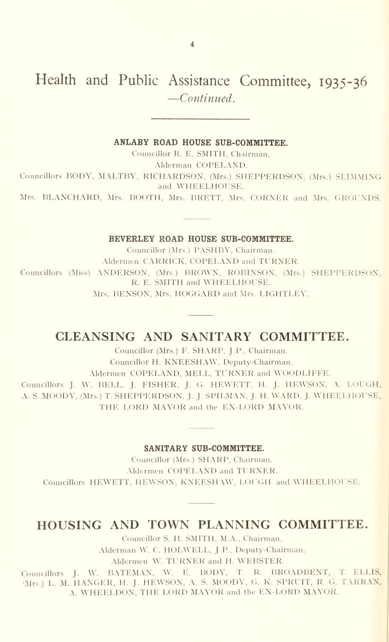 Health and Public Assistance Committee, 1935-36 —Continued. ANLABY ROAD HOUSE SUB-COMMITTEE. Councillor R. E. SMITH, Chairman. Alderman COPELAND. Councillors BODY, MALTBY, RICHARDSON, (Mrs.) SHEPPERDSOX, (Mrs.) SLIMMING and WHEELHOUSE. Mrs. BLANCHARD, Mrs. BOOTH, Mrs. BRETT, Mrs. CORNER and Mrs. GROUNDS. BEVERLEY ROAD HOUSE SUB-COMMITTEE. Councillor (Mrs.) PASH BY, Chairman. Aldermen CAR RICK, COPELAND and TURNER. Councillors (Miss) ANDERSON, (Mrs.) BROWN, ROBINSON, (Mrs.) SHEPPERDSOX, R. E. SMITH and WHEELHOUSE. Mrs. BENSON, Mrs. HOGGARD and Mrs. LIGHTLEY. CLEANSING AND SANITARY COMMITTEE. Councillor (Mrs.) F. SHARP, J.P., Chairman. Councillor H. KNEESHAW, Deputy-Chairman. Aldermen COPELAND, MEI.L, TURNER and WOODLIFFE. Councillors J. W. BELL, J. FISHER, J. G. HEWETT, H. J. HEWSOX, A. LOUGH, A. S. MOODY, (Mrs.) T. SHEPPERDSON, J. J. SPILMAX, J. H. WARD, J. WHEELHOUSE, THE LORD MAYOR and the EX-LORD MAYOR. SANITARY SUB-COMMITTEE. Councillor (Mrs.) SHARP, Chairman. Aldermen COPELAND and TURNER. Councillors HEWETT, HEWSON, KNEESHAW, LOUGH and WHEELHOUSE. HOUSING AND TOWN PLANNING COMMITTEE. Councillor S. H. SMITH, M.A., Chairman. Alderman W. C. HOLWELL, J.P., Deputy-Chairman. Aldermen W. TURNER and H. WEBSTER. Councillors J. W. BATEMAN. W. E. BODY, T. R. BROADBENT, T. ELLIS, •Mrs.) L. M. HANGER, H. J. HEWSON, A. S. MOODY, G. K. SPRUIT, R. G. TARRAN, A. WHEELDON, THE LORD MAYOR and the EX-LORD MAYOR.