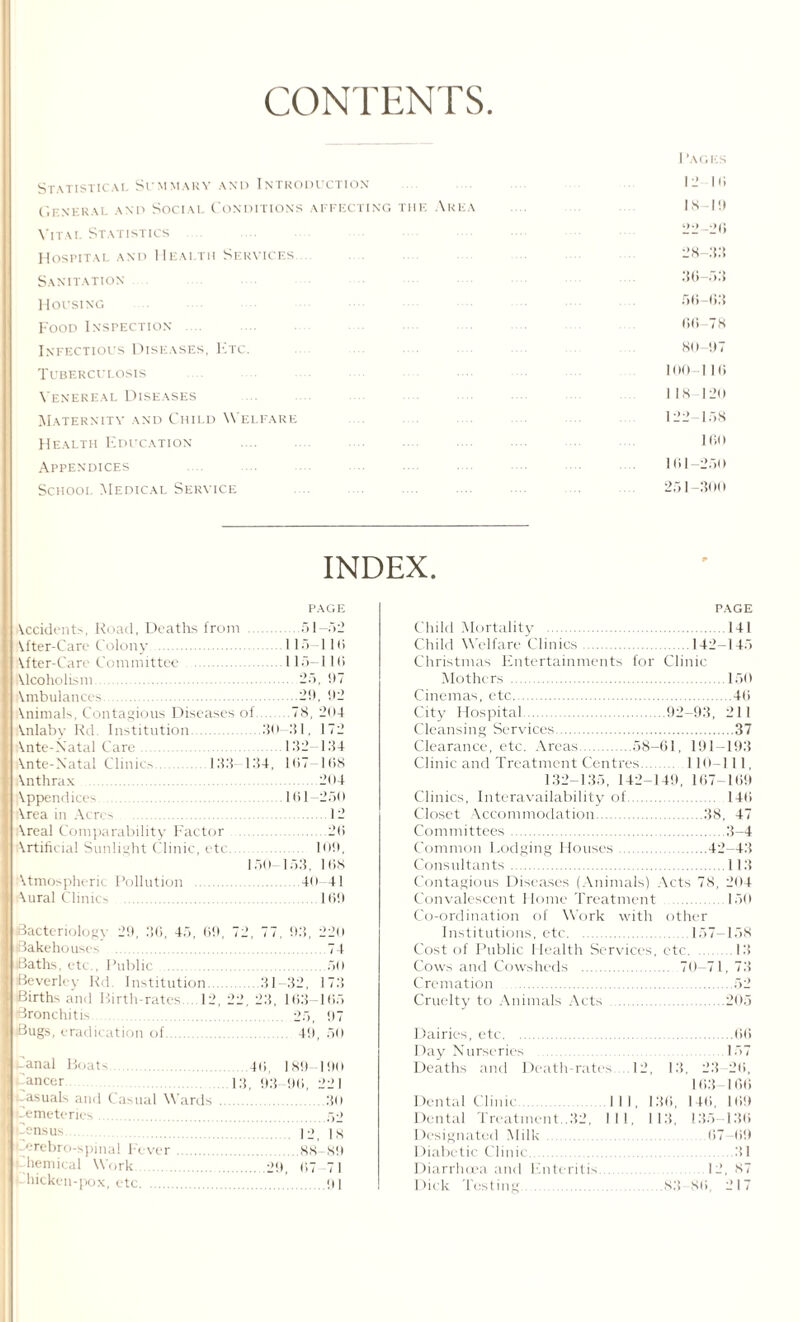 CONTENTS. Statistical Summary and Introduction General and Sociai Conditions affecting the Area Vital Statistics Hospital and Health Services Sanitation Housing Food Inspection Infectious Diseases, E re. Tuberculosis Venereal Diseases Maternity and Child Welfare Health Education . Appendices School Medical Seryice . I ’AGES 12 III 18-1!) 22-2(5 28-33 30-53 56-03 r>6-78 81) !)7 100 I Hi 118 120 122-158 160 101-250 251-300 INDEX. PAGE Occidents, Road, Deaths from .51-52 lifter-Care Colony .115-116 After-Care Committee 115—11(5 Mcoholism. 25, 07 Ambulances .20, 92 Animals, Contagious Diseases of 78, 204 Anlaby Rd. Institution.30—31, 172 (Ante-Natal Care. 132-134 Ante-Natal Clinics.133- 134, 107—168 Anthrax .204 Appendices . .161-250 Area in Acres .12 Areal Comparability Factor .20 Artificial Sunlight Clinic, etc.. 109, 150-153, 108 Atmospheric Pollution . .40 41 Aural Clinics . . 100 5act< ri<>1<>gy 29, 36, 45, 69  '2 77 03, 220 (Bakehouses . 74 iBaths. etc., Public . .50 Beverley Rd. Institution. 31-32, 173 Births and Birth-rates 12, 2 2, 23, 163-105 Bronchitis Bugs, eradication of. 25, 07 40, 50 Canal Boats. Cancer. asuals and ( usual Wards Cemeteries. Census. rebri i-spinal Fever.88-89 hemical Work .20, 67 71 hicken-pox, etc. HI 40. 189 190 13. 03 00, 22 1 .30 .52 12, IS PAGE Child Mortality .141 Child Welfare Clinics.142-145 Christmas Entertainments for Clinic Mothers .150 Cinemas, etc.40 City Hospital.02-93, 211 Cleansing Services.37 Clearance, etc. Areas 58-61, 191-193 Clinic and Treatment Centres. 110-111, 132-135, 142-149, 167-109 Clinics, Interavailability of. 140 Closet Accommodation.38, 47 Committees.3-4 Common Lodging Houses.42-43 Consultants.113 Contagious Diseases (Animals) Acts 78, 204 Convalescent Home Treatment . 150 Co-ordination of Work with other Institutions, etc.157-158 Cost of Public Health Services, etc.13 Cows and Cowsheds . 70-71, 73 Cremation .52 Cruelty to Animals Acts .205 Dairies, etc. Day Nurseries . Deaths and Death-rate Dental Clinic III, Dental Treatment..32, III, 1 )esignated Milk. I )iabetic Clinic. Diarrhoea and Enteritis Dick Testing. 12, 13, 136, I 13, 23 163 140, 135- .157 .12 , ,S.*{ S(i, ..(>(> 157 20, 100 100 13(5 00 31 87