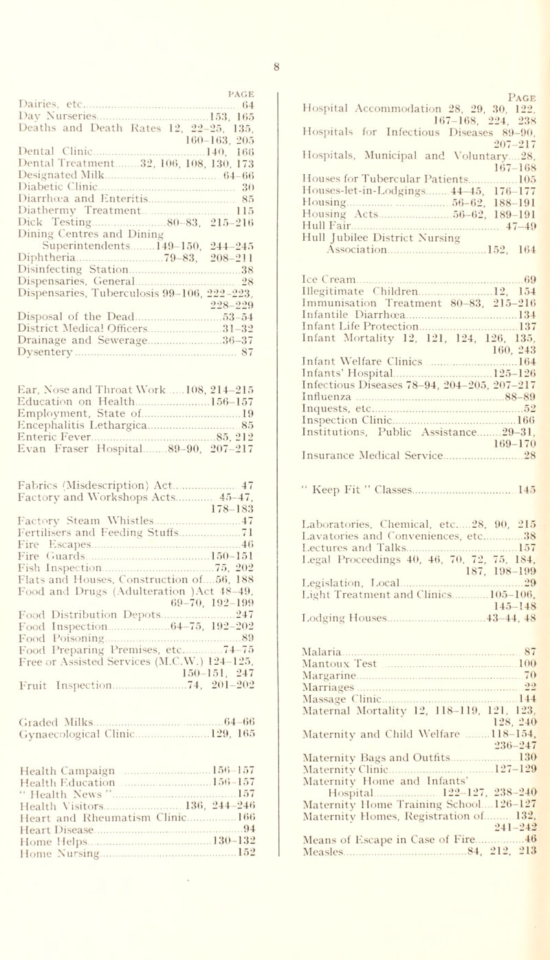 PAGE Dairies, etc. 04 Day Nurseries.153, 165 Deaths and Death Rates 12, 22-25, 135, 160-163, 205 Dental Clinic.140, 166 Dental Treatment 32, 106, 108, 130, 173 Designated Milk. 64-66 Diabetic Clinic. 30 Diarrhoea and Enteritis. 85 Diathermy Treatment 115 Dick Testing.80-83, 215-216 Dining Centres and Dining Superintendents .149-150, 244-245 Diphtheria.79-83, 208-211 Disinfecting Station.38 Dispensaries, General. 28 Dispensaries, Tuberculosis 99-106, 222-223, 228-229 Disposal of the Dead.53-54 District Medical Officers.31-32 Drainage and Sewerage.36-37 Dysentery. 87 Ear, Nose and Throat Work .108,214-215 Education on Health.156-157 Employment, State of.19 Encephalitis Lethargica. 85 Enteric Fever.85, 212 Evan Fraser Hospital .89-90, 207-217 Fabrics (Misdescription) Act. 47 Factory and Workshops Acts. 45-47, 178-183 Factory Steam Whistles.47 Fertilisers and Feeding Stuffs.71 Fire Escapes.46 Fire Guards.150-151 Fish Inspection.75, 202 Flats and Houses, Construction of.. .56, 188 Food and Drugs (Adulteration )Act 48-49, 69-70, 192-199 Food Distribution Depots.247 Food Inspection 64-75, 192-202 Food Poisoning.89 Food Preparing Premises, etc.74-75 Free or Assisted Services (M.C.W.) 124-125, 150-151, 247 Fruit Inspection.74, 201—202 Graded Milks.64-66 Gynaecological Clinic 129, 165 Health Campaign 156 157 Health Education 156 157  Health News . 157 Health Visitors 136, 244-246 Heart and Rheumatism Clinic.166 Heart Disease.94 Home Helps 130-132 1 lome Nursing 152 Page Hospital Accommodation 28, 29, 30, 122, 167-168, 224, 238 Hospitals for Infectious Diseases 89-90, 207-217 Hospitals, Municipal and Voluntary 28, 167-168 Houses for Tubercular Patients.105 Houses-let-in-Lodgings. 44-45, 176-177 Housing.56-62, 188-191 Housing Acts.56-62, 189-191 Hull Fair. 47 49 Hull Jubilee District Nursing Association 152, 164 Ice Cream.69 Illegitimate Children.12, 154 Immunisation Treatment 80-83, 215-216 Infantile Diarrhoea.134 Infant Life Protection.137 Infant Mortality 12, 121, 124, 126, 135, 160, 243 Infant Welfare Clinics .164 Infants’ Hospital.125—126 Infectious Diseases 78-94, 204-205, 207-217 Influenza .88-89 Inquests, etc.52 Inspection Clinic.166 Institutions, Public Assistance.29-31, 169-170 Insurance Medical Service.28 “ Keep Fit ” Classes.145 Laboratories, Chemical, etc. 28, 90, 215 Lavatories and Conveniences, etc.38 I.ectures and Talks. 157 Legal Proceedings 40, 46, 70, 72, 75, 184, 187, 198-199 Legislation, Local.29 Light Treatment and Clinics.105-106, 145-148 I-odging Houses.43-44, 48 Malaria. 87 Mantoux Test loo Margarine. 70 Marriages. 22 Massage Clinic.144 Maternal Mortality 12, 118-119, 121. 123, 128, 240 Maternity and Child Welfare 118-154, 236-247 Maternity Bags and Outfits 130 Maternity Clinic.127-129 Maternity Home and Infants’ Hospital 122 127, 238-240 Maternity Home Training School.. . 126-127 Maternitv Homes, Registration of 132, 241-242 Means of Escape in Case of Fire.46 Measles 84. 212, 213