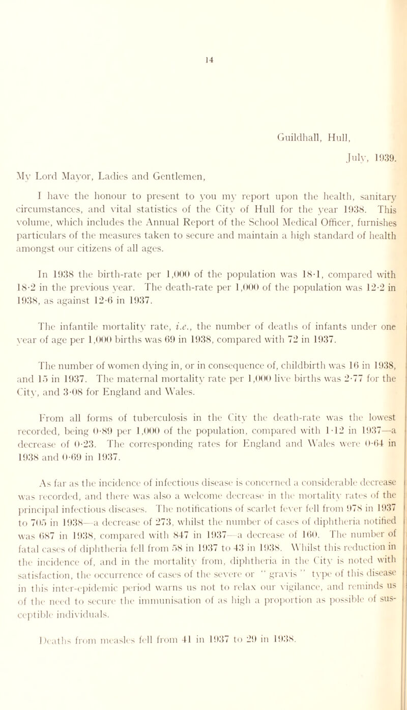 Guildhall, Hull, July, 1939. Mv Lord Mayor, Ladies and Gentlemen, I have the honour to present to you my report upon the health, sanitary circumstances, and vital statistics of the City of Hull for the year 1938. This volume, which includes the Annual Report of the School Medical Officer, furnishes particulars of the measures taken to secure and maintain a high standard of health amongst our citizens of all ages. In 1938 the birth-rate per 1,000 of the population was 18-1, compared with 18-2 in the previous year. The death-rate per 1,000 of the population was 12-2 in 1938, as against 12-6 in 1937. The infantile mortality rate, i.e., the number of deaths of infants under one vear of age per 1,000 births was 69 in 1938, compared with 72 in 1937. The number of women dying in, or in consequence of, childbirth was 16 in 1938, and 16 in 1937. The maternal mortality rate per 1,000 live births was 2-77 for the Citv, and 3-08 for England and Wales. I From all forms of tuberculosis in the City the death-rate was the lowest recorded, being 0-89 per 1,000 of the population, compared with 112 in 1937—a decrease of 0-23. The corresponding rates for England and Wales were 0-64 in 1938 and 0-69 in 1937. As far as the incidence of infectious disease is concerned a considerable decrease was recorded, and there was also a welcome decrease in the mortality rates of the i principal infectious diseases. I he notifications of scarlet fever fell from 978 in 1937 to 705 in 1938—a decrease of 273, whilst the number of cases of diphtheria notified I was 6<s7 in 1938, compared with 847 in 1937—a decrease of 160. The number of fatal cases of diphtheria fell from 58 in 1937 to 43 in 1938. \\ liilst this reduction in the incidence of, and in the mortality from, diphtheria in the City is noted with | satisfaction, the occurrence of cases of the severe or  gravis ” type of this disease in this inter-epidemic period warns us not to relax our vigilance, and reminds us of the need to secure the immunisation of as high a proportion as possible of sus¬ ceptible individuals. Deaths from measles fell from 41 in 1937 to 29 in 1938.