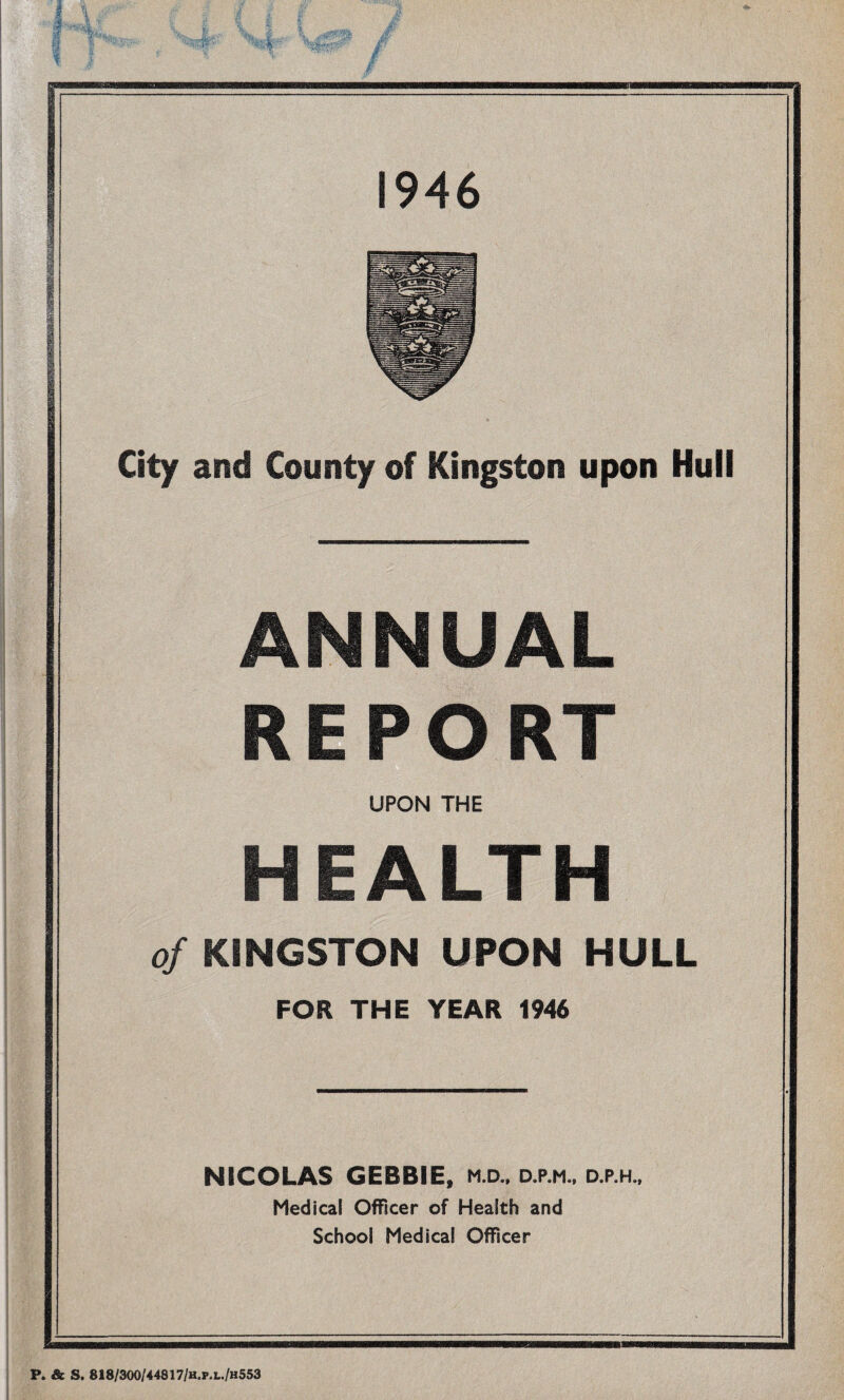 wammmmm City and County of Kingston upon Hull ANNUAL REPORT UPON THE HEALTH of KINGSTON UPON HULL FOR THE YEAR 1946 NICOLAS GEBBIE, m.d.. d.p.m., d.p.h.. Medical Officer of Health and School Medical Officer P. & S. 818/300/44817/h.p. l./h 553