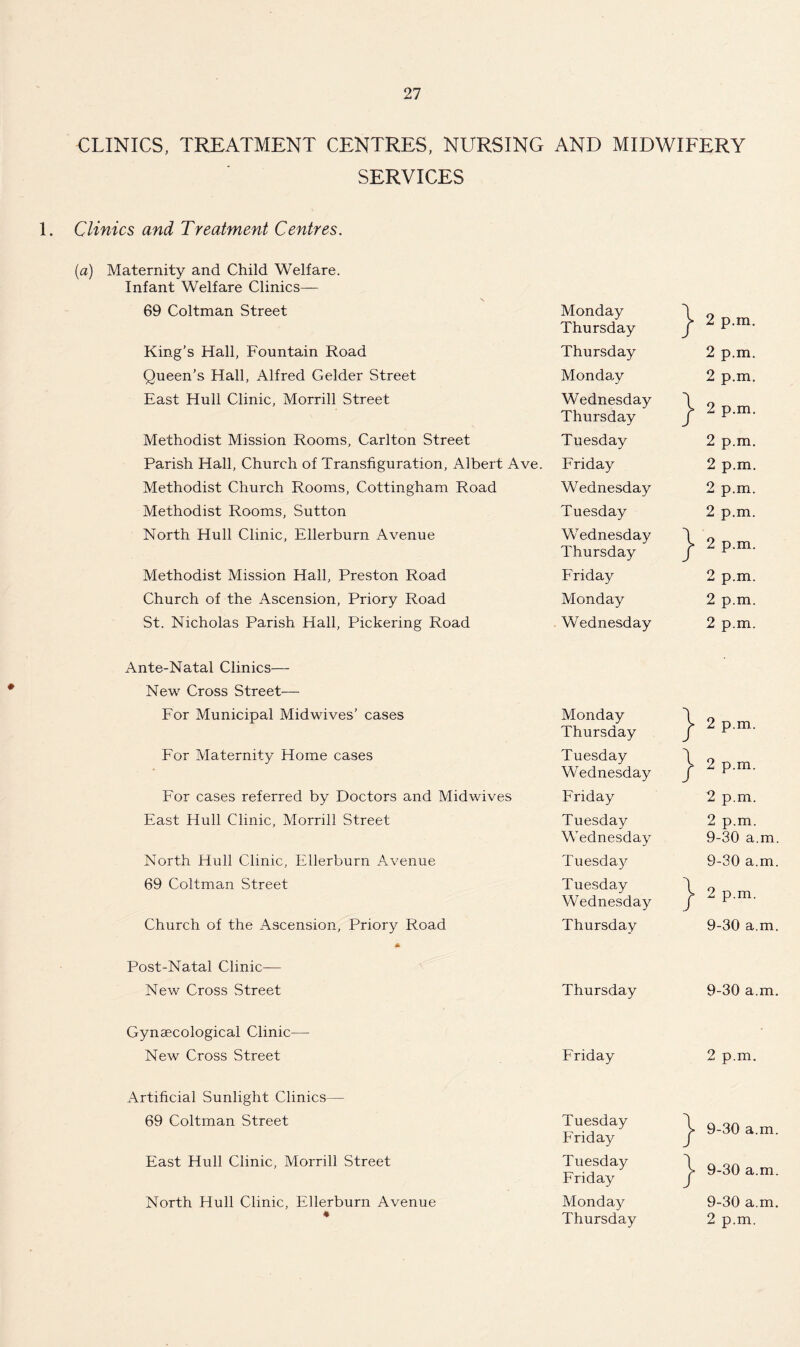 CLINICS, TREATMENT CENTRES, NURSING AND MIDWIFERY SERVICES 1. Clinics and Treatment Centres. (a) Maternity and Child Welfare. Infant Welfare Clinics— 69 Coltman Street Monday Thursday } 2 p.m. King’s Hall, Fountain Road Thursday 2 p.m. Queen’s Hall, Alfred Gelder Street Monday 2 p.m. East Hull Clinic, Morrill Street Wednesday Thursday } 2 p.m. Methodist Mission Rooms, Carlton Street Tuesday 2 p.m. Parish Hall, Church of Transfiguration, Albert Ave. Friday 2 p.m. Methodist Church Rooms, Cottingham Road Wednesday 2 p.m. Methodist Rooms, Sutton Tuesday 2 p.m. North Hull Clinic, Ellerburn Avenue Wednesday Thursday } 2 p.m. Methodist Mission Hall, Preston Road Friday 2 p.m. Church of the Ascension, Priory Road Monday 2 p.m. St. Nicholas Parish Hall, Pickering Road Wednesday 2 p.m. Ante-Natal Clinics— New Cross Street— For Municipal Midwives’ cases Monday Thursday } 2 p.m. For Maternity Home cases Tuesday Wednesday \ / 2 p.m. For cases referred by Doctors and Mid wives Friday 2 p.m. East Hull Clinic, Morrill Street Tuesday Wednesday 2 p.m. 9-30 a.m. North Hull Clinic, Ellerburn Avenue Tuesday 9-30 a.m. 69 Coltman Street Tuesday Wednesday } 2 p.m. Church of the Ascension, Priory Road Thursday 9-30 a.m. Post-Natal Clinic— New Cross Street Thursday 9-30 a.m. Gynaecological Clinic— New Cross Street Friday 2 p.m. Artificial Sunlight Clinics— 69 Coltman Street Tuesday Friday } 9-30 a.m. East Hull Clinic, Morrill Street Tuesday Friday } 9-30 a.m. North Hull Clinic, Ellerburn Avenue 41 Monday Thursday 9-30 a.m. 2 p.m.