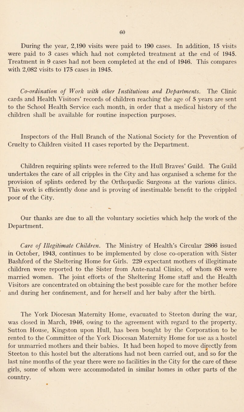 During the year, 2,190 visits were paid to 190 cases. In addition, 15 visits were paid to 3 cases which had not completed treatment at the end of 1945. Treatment in 9 cases had not been completed at the end of 1946. This compares with 2,082 visits to 175 cases in 1945. Co-ordination of Work with other Institutions and Departments. The Clinic cards and Health Visitors’ records of children reaching the age of 5 years are sent to the School Health Service each month, in order that a medical history of the children shall be available for routine inspection purposes. Inspectors of the Hull Branch of the National Society for the Prevention of Cruelty to Children visited 11 cases reported by the Department. Children requiring splints were referred to the Hull Braves’ Guild. The Guild undertakes the care of all cripples in the City and has organised a scheme for the provision of splints ordered by the Orthopaedic Surgeons at the various clinics. This work is efficiently done and is proving of inestimable benefit to the crippled poor of the City. Our thanks are due to all the voluntary societies which help the work of the Department. Care of Illegitimate Children. The Ministry of Health’s Circular 2866 issued in October, 1943, continues to be implemented by close co-operation with Sister Bashford of the Sheltering Home for Girls. 229 expectant mothers of illegitimate children were reported to the Sister from Ante-natal Clinics, of whom 63 were married women. The joint efforts of the Sheltering Home staff and the Health Visitors are concentrated on obtaining the best possible care for the mother before and during her confinement, and for herself and her baby after the birth. The York Diocesan Maternity Home, evacuated to Steeton during the war, was closed in March, 1946, owing to the agreement with regard to the property. Sutton House, Kingston upon Hull, has been bought by the Corporation to be rented to the Committee of the York Diocesan Maternity Home for use as a hostel for unmarried mothers and their babies. It had been hoped to move directly from Steeton to this hostel but the alterations had not been carried out, and so for the last nine months of the year there were no facilities in the City for the care of these girls, some of whom were accommodated in similar homes in other parts of the country.