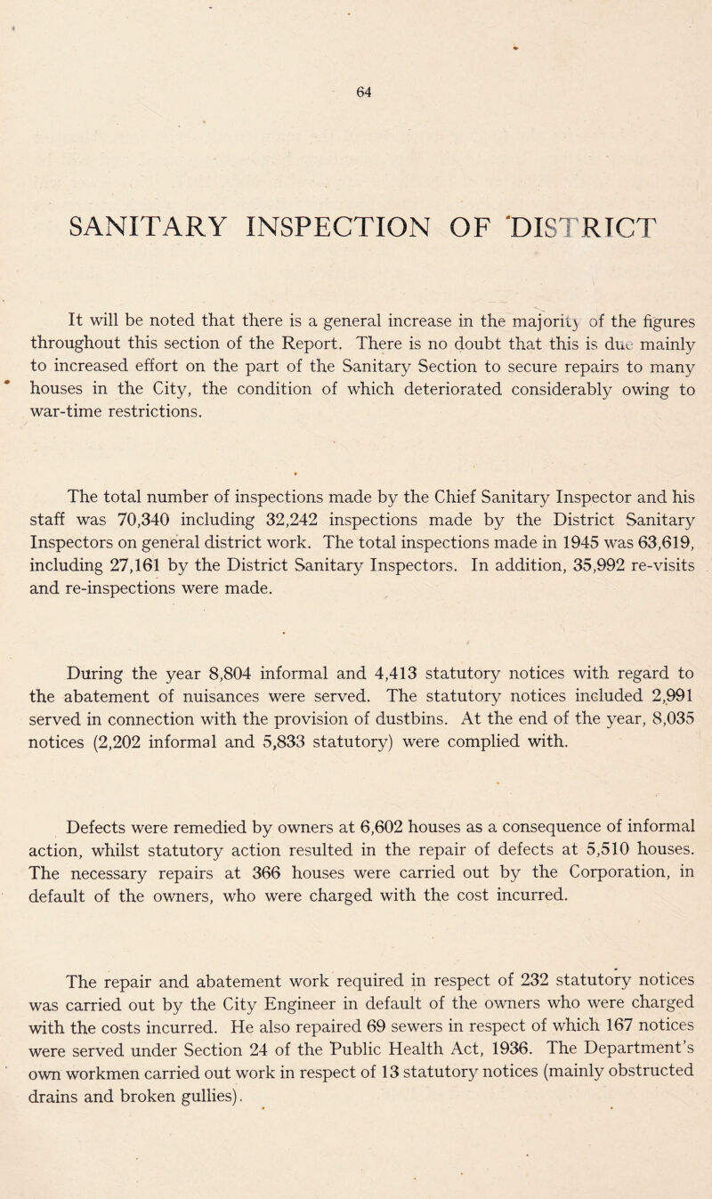 SANITARY INSPECTION OF DISTRICT It will be noted that there is a general increase in the majority of the figures throughout this section of the Report. There is no doubt that this is due mainly to increased effort on the part of the Sanitary Section to secure repairs to many houses in the City, the condition of which deteriorated considerably owing to war-time restrictions. The total number of inspections made by the Chief Sanitary Inspector and his staff was 70,340 including 32,242 inspections made by the District Sanitary Inspectors on general district work. The total inspections made in 1945 was 63,619, including 27,161 by the District Sanitary Inspectors. In addition, 35,992 re-visits and re-inspections were made. During the year 8,804 informal and 4,413 statutory notices with regard to the abatement of nuisances were served. The statutory notices included 2,991 served in connection with the provision of dustbins. At the end of the year, 8,035 notices (2,202 informal and 5,833 statutory) were complied with. Defects were remedied by owners at 6,602 houses as a consequence of informal action, whilst statutory action resulted in the repair of defects at 5,510 houses. The necessary repairs at 366 houses were carried out by the Corporation, in default of the owners, who were charged with the cost incurred. The repair and abatement work required in respect of 232 statutory notices was carried out by the City Engineer in default of the owners who were charged with the costs incurred. He also repaired 69 sewers in respect of which 167 notices were served under Section 24 of the Public Health Act, 1936. The Department s own workmen carried out work in respect of 13 statutory notices (mainly obstructed drains and broken gullies).