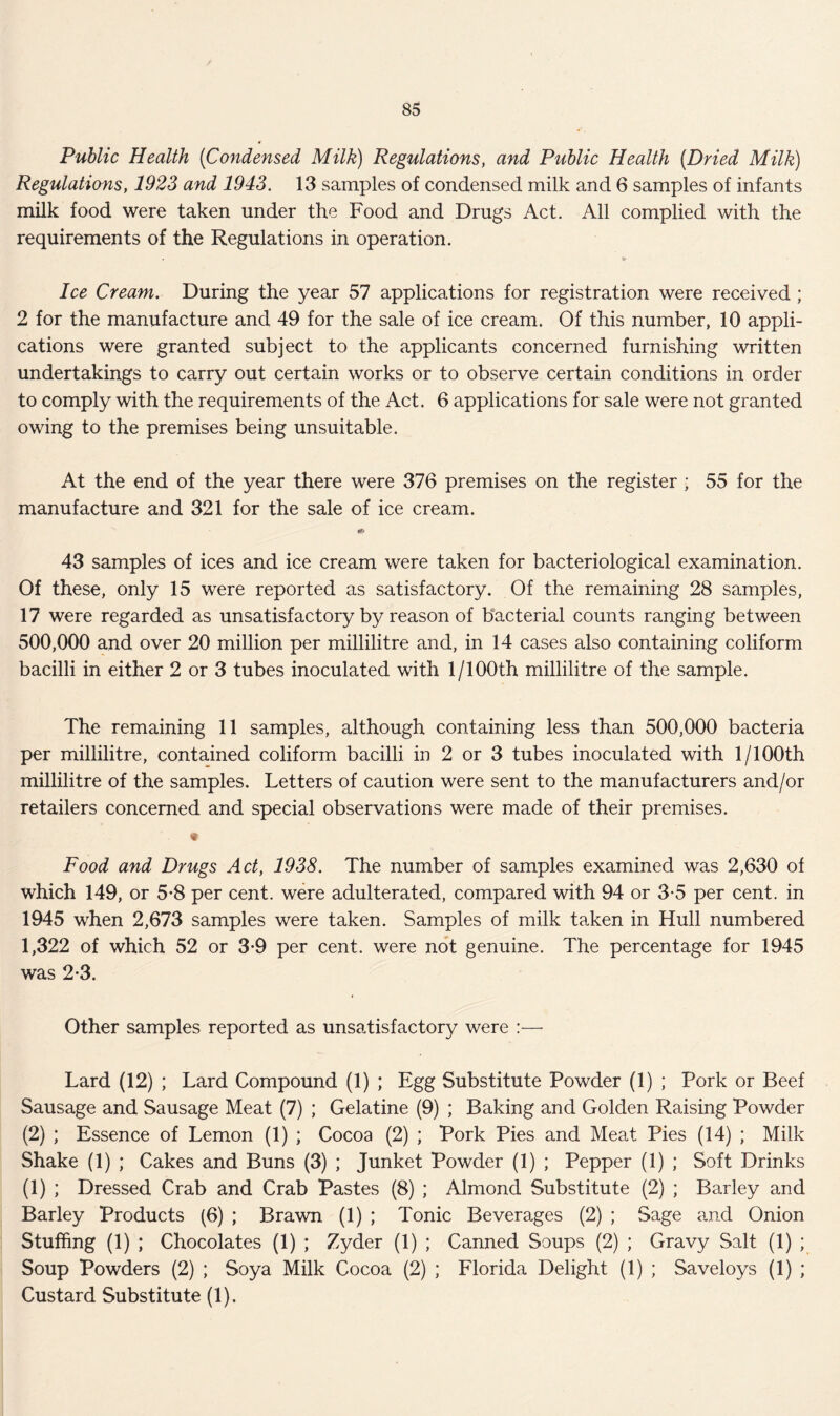 Public Health (iCondensed Milk) Regulations, and Public Health [Dried Milk) Regulations, 1923 and 1943. 13 samples of condensed milk and 6 samples of infants milk food were taken under the Food and Drugs Act. All complied with the requirements of the Regulations in operation. > Ice Cream. During the year 57 applications for registration were received ; 2 for the manufacture and 49 for the sale of ice cream. Of this number, 10 appli- cations were granted subject to the applicants concerned furnishing written undertakings to carry out certain works or to observe certain conditions in order to comply with the requirements of the Act. 6 applications for sale were not granted owing to the premises being unsuitable. At the end of the year there were 376 premises on the register ; 55 for the manufacture and 321 for the sale of ice cream. 43 samples of ices and ice cream were taken for bacteriological examination. Of these, only 15 were reported as satisfactory. Of the remaining 28 samples, 17 were regarded as unsatisfactory by reason of bacterial counts ranging between 500,000 and over 20 million per millilitre and, in 14 cases also containing coliform bacilli in either 2 or 3 tubes inoculated with 1/100th millilitre of the sample. The remaining 11 samples, although containing less than 500,000 bacteria per millilitre, contained coliform bacilli in 2 or 3 tubes inoculated with 1/100th millilitre of the samples. Letters of caution were sent to the manufacturers and/or retailers concerned and special observations were made of their premises. * Food and Drugs Act, 1938. The number of samples examined was 2,630 of which 149, or 5*8 per cent, were adulterated, compared with 94 or 3*5 per cent, in 1945 when 2,673 samples were taken. Samples of milk taken in Hull numbered 1,322 of which 52 or 3*9 per cent, were not genuine. The percentage for 1945 was 2*3. Other samples reported as unsatisfactory were :— Lard (12) ; Lard Compound (1) ; Egg Substitute Powder (1) ; Pork or Beef Sausage and Sausage Meat (7) ; Gelatine (9) ; Baking and Golden Raising Powder (2) ; Essence of Lemon (1) ; Cocoa (2) ; Pork Pies and Meat Pies (14) ; Milk Shake (1) ; Cakes and Buns (3) ; Junket Powder (1) ; Pepper (1) ; Soft Drinks (1) ; Dressed Crab and Crab Pastes (8) ; Almond Substitute (2) ; Barley and Barley Products (6) ; Brawn (1) ; Tonic Beverages (2) ; Sage and Onion Stuffing (1) ; Chocolates (1) ; Zyder (1) ; Canned Soups (2) ; Gravy Salt (1) ; Soup Powders (2) ; Soya Milk Cocoa (2) ; Florida Delight (1) ; Saveloys (1) ; Custard Substitute (1).