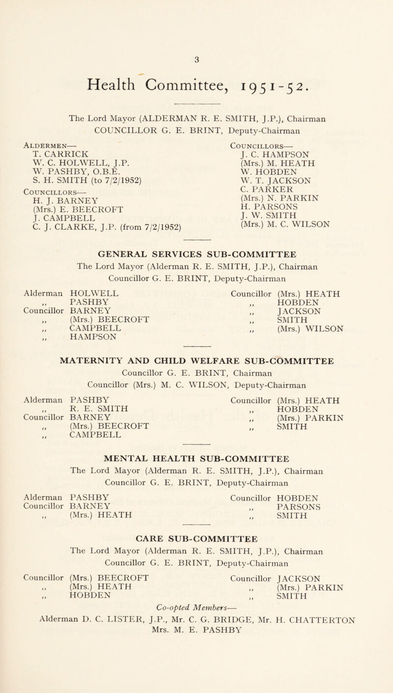 Health Committee, 1951-52. The Lord Mayor (ALDERMAN R. E. SMITH, J.P.), Chairman COUNCILLOR G. E. BRINT, Deputy-Chairman Aldermen— T. CARRICK W. C. HOLWELL, J.P. W. PASHBY, O.B.E. S. H. SMITH (to 7/2/1952) Councillors— H. J. BARNEY (Mrs.) E. BEECROFT J. CAMPBELL C. J. CLARKE, J.P. (from 7/2/1952) Councillors— J. C. HAMPSON (Mrs.) M. HEATH W. HOBDEN W. T. JACKSON C. PARKER (Mrs.) N. PARKIN H. PARSONS J. W. SMITH (Mrs.) M. C. WILSON GENERAL SERVICES SUB-COMMITTEE The Lord Mayor (Alderman R. E. SMITH, J.P.), Chairman Councillor G. E. BRINT, Deputy-Chairman Alderman HOLWELL Councillor (Mrs.) HEATH »y PASHBY y y HOBDEN Councillor BARNEY y y JACKSON y y (Mrs.) BEECROFT y y SMITH y y CAMPBELL yy (Mrs.) WILSON y y HAMPSON MATERNITY AND CHILD WELFARE SUB-COMMITTEE Councillor G. E. BRINT, Chairman Councillor (Mrs.) M. C. WILSON, Deputy-Chairman Alderman PASHBY Councillor (Mrs.) HEATH y y R. E. SMITH y y HOBDEN Councillor BARNEY y y (Mrs.) PARKIN ) y (Mrs.) BEECROFT y y SMITH y y CAMPBELL MENTAL HEALTH SUB-COMMITTEE The Lord Mayor (Alderman R. E. SMITH, J.P.), Chairman Councillor G. E. BRINT, Deputy-Chairman Alderman PASHBY Councillor HOBDEN Councillor BARNEY ,, PARSONS „ (Mrs.) HEATH „ SMITH CARE SUB COMMITTEE The Lord Mayor (Alderman R. E. SMITH, J.P.), Chairman Councillor G. E. BRINT, Deputy-Chairman Councillor (Mrs.) BEECROFT Councillor JACKSON „ (Mrs.) HEATH „ (Mrs.) PARKIN „ HOBDEN „ SMITH Co-opted Members— Alderman D. C. LISTER, J.P., Mr. C. G. BRIDGE, Mr. H. CHATTERTON Mrs. M. E. PASHBY