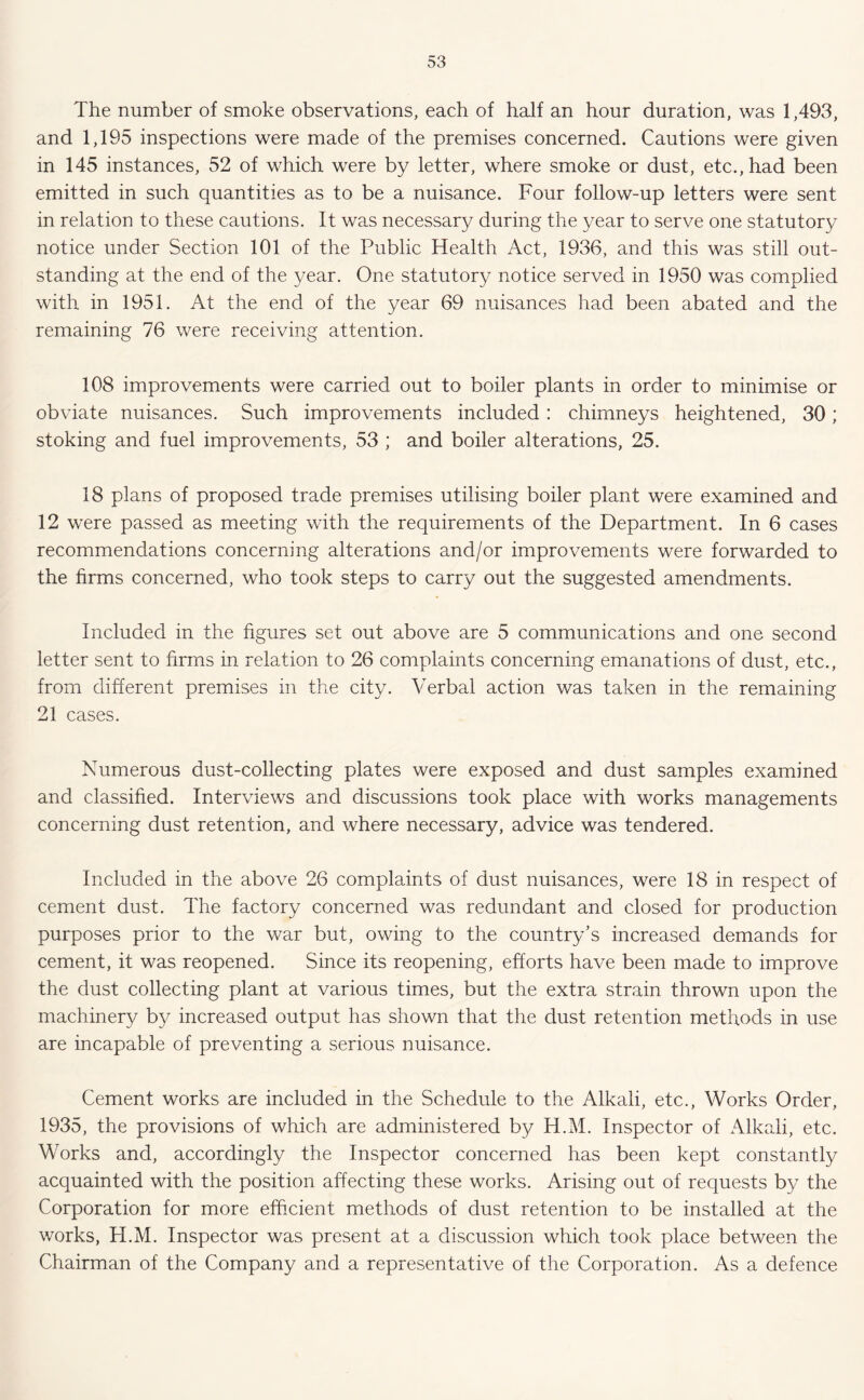 The number of smoke observations, each of half an hour duration, was 1,493, and 1,195 inspections were made of the premises concerned. Cautions were given in 145 instances, 52 of which were by letter, where smoke or dust, etc., had been emitted in such quantities as to be a nuisance. Four follow-up letters were sent in relation to these cautions. It was necessar}/ during the year to serve one statutory notice under Section 101 of the Public Health Act, 1936, and this was still out- standing at the end of the year. One statutory notice served in 1950 was complied with in 1951. At the end of the year 69 nuisances had been abated and the remaining 76 were receiving attention. 108 improvements were carried out to boiler plants in order to minimise or obviate nuisances. Such improvements included: chimneys heightened, 30; stoking and fuel improvements, 53 ; and boiler alterations, 25. 18 plans of proposed trade premises utilising boiler plant were examined and 12 were passed as meeting with the requirements of the Department. In 6 cases recommendations concerning alterations and/or improvements were forwarded to the firms concerned, who took steps to carry out the suggested amendments. Included in the figures set out above are 5 communications and one second letter sent to firms in relation to 26 complaints concerning emanations of dust, etc., from different premises in the city. Verbal action was taken in the remaining 21 cases. Numerous dust-collecting plates were exposed and dust samples examined and classified. Interviews and discussions took place with works managements concerning dust retention, and where necessary, advice was tendered. Included in the above 26 complaints of dust nuisances, were 18 in respect of cement dust. The factory concerned was redundant and closed for production purposes prior to the war but, owing to the country’s increased demands for cement, it was reopened. Since its reopening, efforts have been made to improve the dust collecting plant at various times, but the extra strain thrown upon the machinery by increased output has shown that the dust retention methods in use are incapable of preventing a serious nuisance. Cement works are included in the Schedule to the Alkali, etc., Works Order, 1935, the provisions of which are administered by H.M. Inspector of Alkali, etc. Works and, accordingly the Inspector concerned has been kept constantly acquainted with the position affecting these works. Arising out of requests by the Corporation for more efficient methods of dust retention to be installed at the works, H.M. Inspector was present at a discussion which took place between the Chairman of the Company and a representative of the Corporation. As a defence