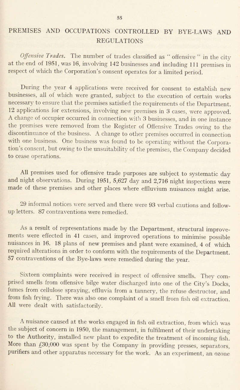 PREMISES AND OCCUPATIONS CONTROLLED BY BYE-LAWS AND REGULATIONS Offensive Trades. The number of trades classified as “ offensive ” in the city at the end of 1951, was 16, involving 142 businesses and including 111 premises in respect of which the Corporation’s consent operates for a limited period. During the year 4 applications were received for consent to establish new businesses, all of which were granted, subject to the execution of certain works necessary to ensure that the premises satisfied the requirements of the Department. 12 applications for extensions, involving new premises in 3 cases, were approved. A change of occupier occurred in connection with 3 businesses, and in one instance the premises were removed from the Register of Offensive Trades owing to the discontinuance of the business. A change to other premises occurred in connection with one business. One business was found to be operating without the Corpora- tion’s consent, but owing to the unsuitability of the premises, the Company decided to cease operations. All premises used for offensive trade purposes are subject to systematic day and night observations. During 1951, 5,627 day and 2,716 night inspections were made of these premises and other places where effluvium nuisances might arise. 29 informal notices were served and there were 93 verbal cautions and follow- up letters. 87 contraventions were remedied. As a result of representations made by the Department, structural improve- ments were effected in 41 cases, and improved operations to minimise possible nuisances in 16. 18 plans of new premises and plant were examined, 4 of which required alterations in order to conform with the requirements of the Department. 57 contraventions of the Bye-laws were remedied during the year. Sixteen complaints were received in respect of offensive smells. They com- prised smells from offensive bilge water discharged into one of the City’s Docks, fumes from cellulose spraying, effluvia from a tannery, the refuse destructor, and from fish frying. There was also one complaint of a smell from fish oil extraction All were dealt with satisfactorily. A nuisance caused at the works engaged in fish oil extraction, from which was the subject of concern in 1950, the management, in fulfilment of their undertaking to the Authority, installed new plant to expedite the treatment of incoming fish. More than £30,000 was spent by the Company in providing presses, separators, purifiers and other apparatus necessary for the work. As an experiment, an ozone