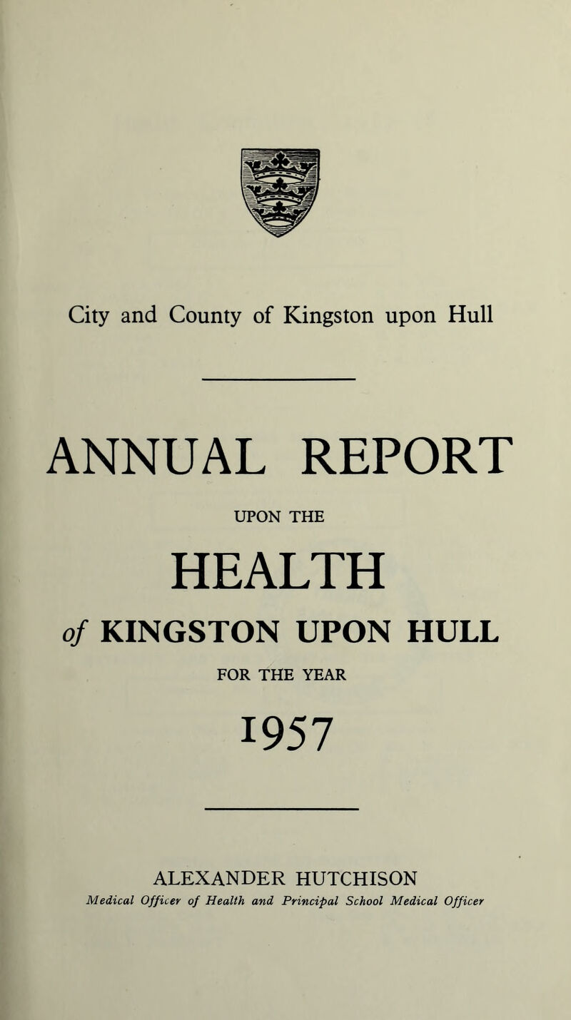 City and County of Kingston upon Hull ANNUAL REPORT UPON THE HEALTH of KINGSTON UPON HULL FOR THE YEAR 1957 ALEXANDER HUTCHISON Medical Officer of Health and Principal School Medical Officer