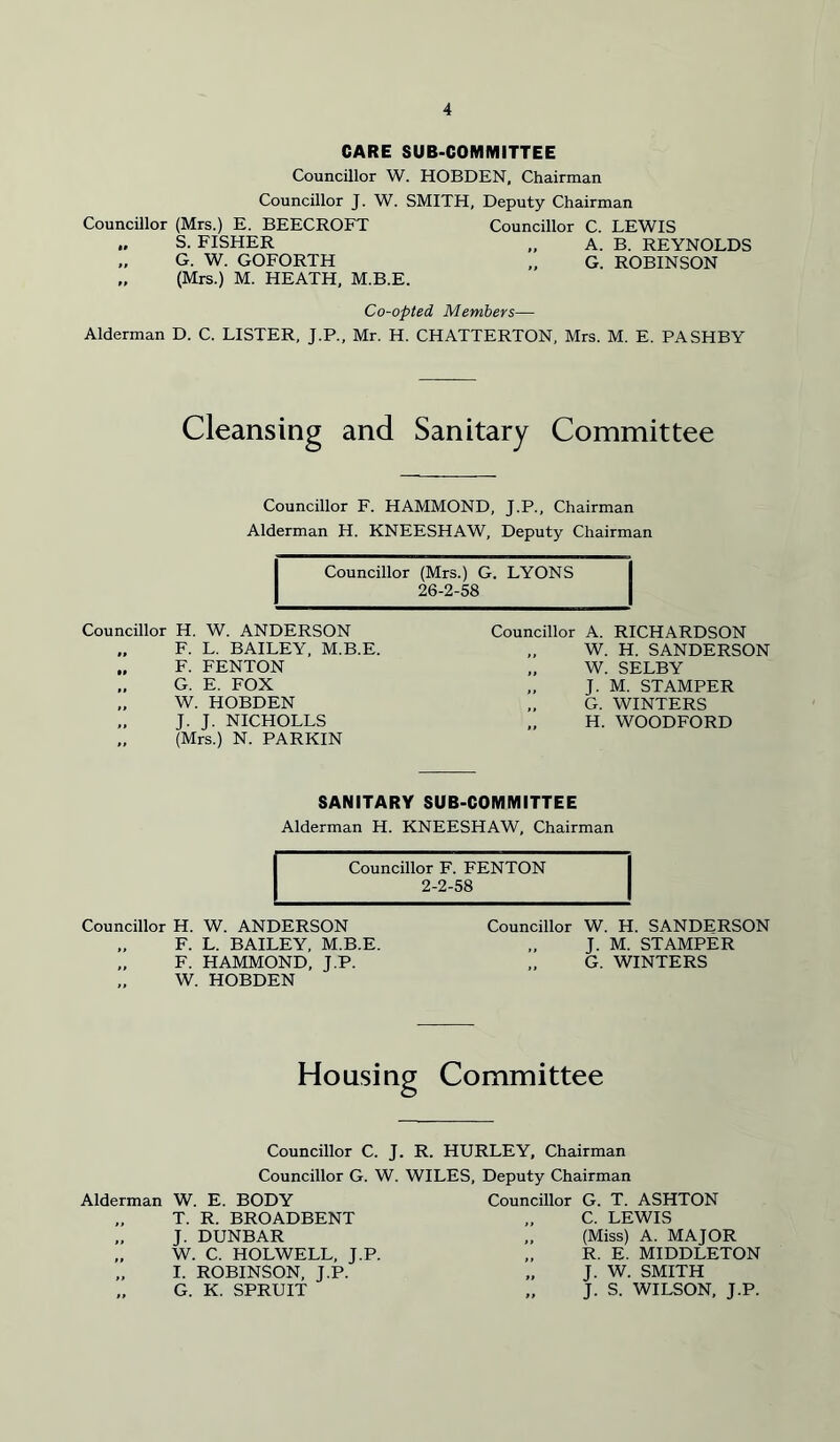 CARE SUB-COMMITTEE Councillor W. HOBDEN, Chairman Councillor J. W. SMITH, Deputy Chairman Councillor (Mrs.) E. BEECROFT Councillor C. LEWIS „ S. FISHER „ A. B. REYNOLDS „ G. W. GOFORTH „ G. ROBINSON „ (Mrs.) M. HEATH, M.B.E. Co-opted Members— Alderman D. C. LISTER, J.P., Mr. H. CHATTERTON, Mrs. M. E. PASHBY Cleansing and Sanitary Committee Councillor F. HAMMOND, J.P., Chairman Alderman H. KNEESHAW, Deputy Chairman Councillor (Mrs.) G. LYONS 26-2-58 Councillor H. W. ANDERSON F. L. BAILEY, M.B.E. F. FENTON G. E. FOX „ W. HOBDEN J. J. NICHOLLS „ (Mrs.) N. PARKIN Councillor A. RICHARDSON „ W. H. SANDERSON „ W. SELBY „ J. M. STAMPER G. WINTERS H. WOODFORD SANITARY SUB-COMMITTEE Alderman H. KNEESHAW, Chairman Councillor F. FENTON 2-2-58 Councillor H. W. ANDERSON „ F. L. BAILEY, M.B.E. F. HAMMOND, J.P. W. HOBDEN Councillor W. H. SANDERSON J. M. STAMPER „ G. WINTERS Housing Committee Councillor C. J. R. HURLEY, Chairman Councillor G. W. WILES, Deputy Chairman Alderman W. E. BODY „ T. R. BROADBENT „ J. DUNBAR „ W. C. HOLWELL, J.P. „ I. ROBINSON, J.P. „ G. K. SPRUIT Councillor G. T. ASHTON „ C. LEWIS „ (Miss) A. MAJOR „ R. E. MIDDLETON „ J. W. SMITH „ J. S. WILSON, J.P.