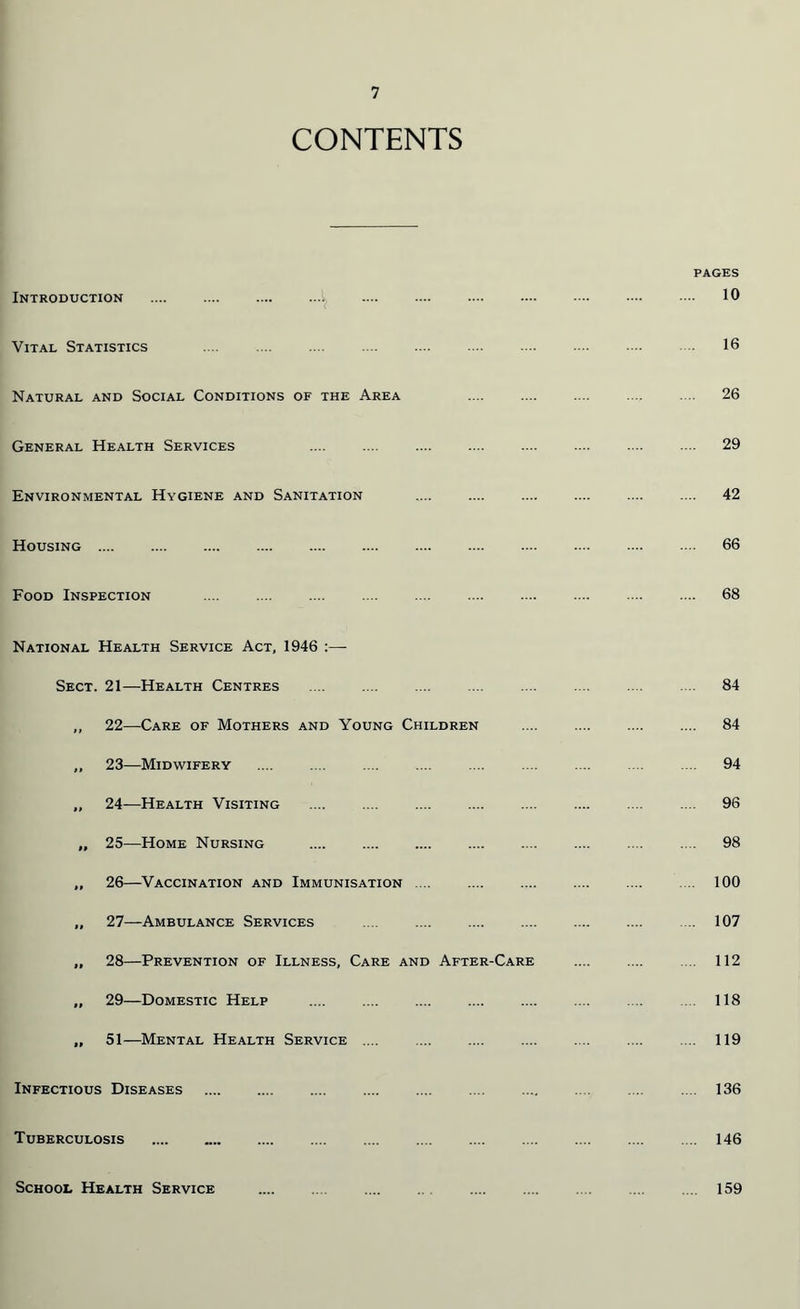 CONTENTS Introduction v Vital Statistics Natural and Social Conditions of the Area General Health Services Environmental Hygiene and Sanitation Housing Food Inspection National Health Service Act, 1946 Sect. 21—Health Centres ,, 22—Care of Mothers and Young Children „ 23—Midwifery „ 24—Health Visiting „ 25—Home Nursing ,, 26—Vaccination and Immunisation .... „ 27—Ambulance Services .... .... „ 28—Prevention of Illness, Care and After-Care „ 29—Domestic Help .... „ 51—Mental Health Service .... Infectious Diseases Tuberculosis School Health Service pages 10 16 26 29 42 66 68 84 84 94 96 98 100 . 107 112 118 . 119 . 136 . 146 . 159