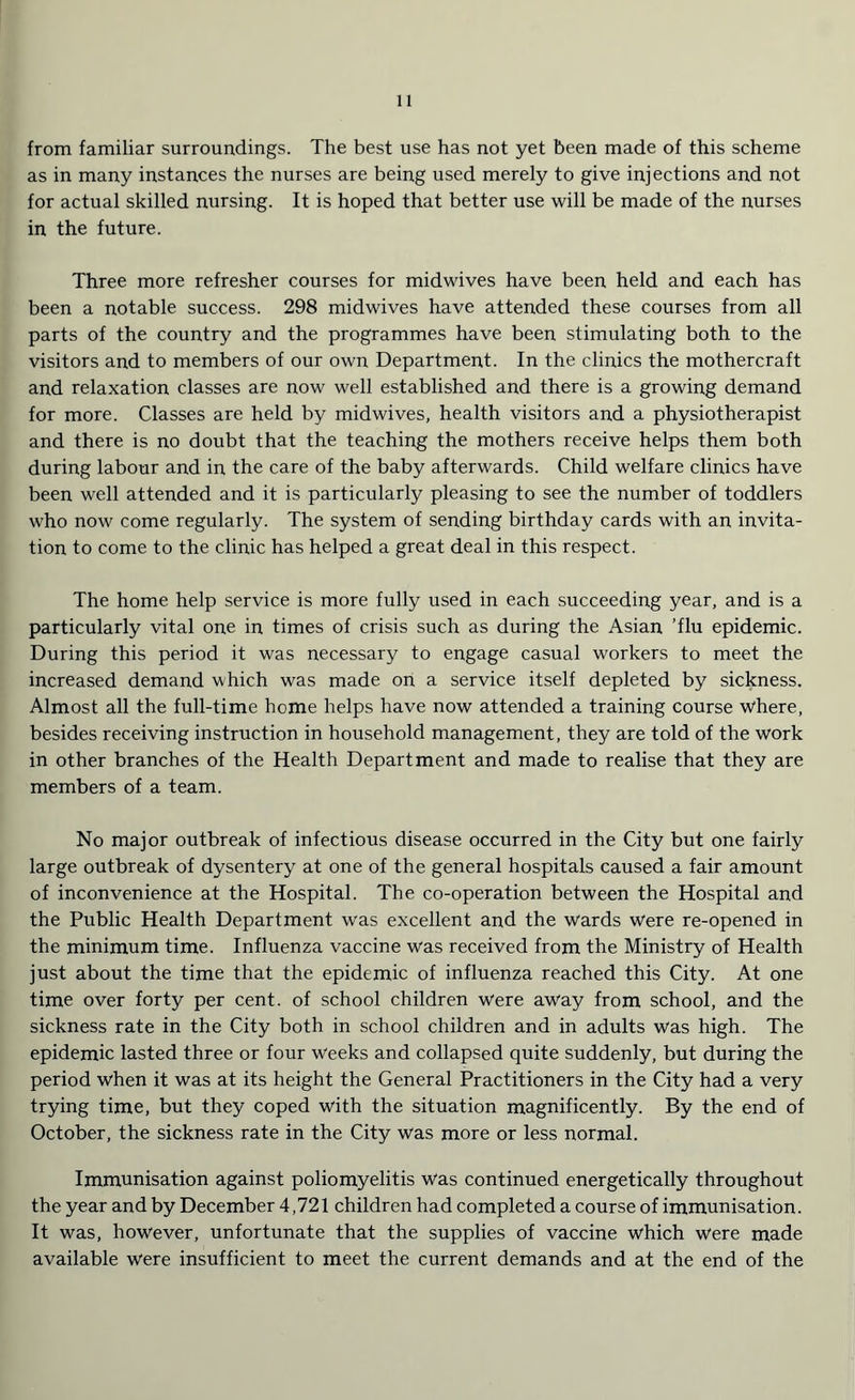 from familiar surroundings. The best use has not yet been made of this scheme as in many instances the nurses are being used merely to give injections and not for actual skilled nursing. It is hoped that better use will be made of the nurses in the future. Three more refresher courses for midwives have been held and each has been a notable success. 298 midwives have attended these courses from all parts of the country and the programmes have been stimulating both to the visitors and to members of our own Department. In the clinics the mothercraft and relaxation classes are now well established and there is a growing demand for more. Classes are held by midwives, health visitors and a physiotherapist and there is no doubt that the teaching the mothers receive helps them both during labour and in the care of the baby afterwards. Child welfare clinics have been well attended and it is particularly pleasing to see the number of toddlers who now come regularly. The system of sending birthday cards with an invita- tion to come to the clinic has helped a great deal in this respect. The home help service is more fully used in each succeeding year, and is a particularly vital one in times of crisis such as during the Asian ’flu epidemic. During this period it was necessary to engage casual workers to meet the increased demand w hich was made on a service itself depleted by sickness. Almost all the full-time home helps have now attended a training course where, besides receiving instruction in household management, they are told of the work in other branches of the Health Department and made to realise that they are members of a team. No major outbreak of infectious disease occurred in the City but one fairly large outbreak of dysentery at one of the general hospitals caused a fair amount of inconvenience at the Hospital. The co-operation between the Hospital and the Public Health Department was excellent and the Wards were re-opened in the minimum time. Influenza vaccine was received from the Ministry of Health just about the time that the epidemic of influenza reached this City. At one time over forty per cent, of school children Were away from school, and the sickness rate in the City both in school children and in adults was high. The epidemic lasted three or four Weeks and collapsed quite suddenly, but during the period when it was at its height the General Practitioners in the City had a very trying time, but they coped with the situation magnificently. By the end of October, the sickness rate in the City was more or less normal. Immunisation against poliomyelitis was continued energetically throughout the year and by December 4,721 children had completed a course of immunisation. It was, however, unfortunate that the supplies of vaccine which were made available Were insufficient to meet the current demands and at the end of the
