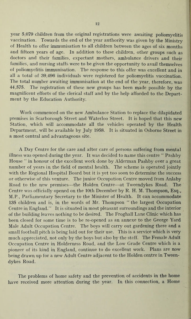 year 5,079 children from the original registrations were awaiting poliomyelitis vaccination. Towards the end of the year authority was given by the Ministry of Health to offer immunisation to all children between the ages of six months and fifteen years of age. In addition to these children, other groups such as doctors and their families, expectant mothers, ambulance drivers and their families, and nursing staffs were to be given the opportunity to avail themselves of poliomyelitis immunisation. The response to this offer was excellent and in all a total of 39,496 individuals were registered for poliomyelitis vaccination. The total number awaiting immunisation at the end of the year, therefore, was 44,575. The registration of these new groups has been made possible by the magnificent efforts of the clerical staff and by the help afforded to the Depart- ment by the Education Authority. Work commenced on the new Ambulance Station to replace the dilapidated premises in Scarborough Street and Waterloo Street. It is hoped that this new Station, which will accommodate all the vehicles operated by the Health Department, will be available by July 1958. It is situated in Osborne Street in a most central and advantageous site. A Day Centre for the care and after care of persons suffering from mental illness was opened during the year. It was decided to name this centre “ Pashby House ” in honour of the excellent work done by Alderman Pashby over a great number of years in the field of mental health. The scheme is operated jointly with the Regional Hospital Board but it is yet too soon to determine the success or otherwise of this venture. The junior Occupation Centre moved from Anlaby Road to the new premises—the Holden Centre—at Tweendykes Road. The Centre was officially opened on the 10th December by R. H. M. Thompson, Esq., M.P., Parliamentary Secretary to the Minister of Health. It can accommodate 135 children and is, in the words of Mr. Thompson “ the largest Occupation Centre in England.” It is situated in most pleasant surroundings and the interior of the building leaves nothing to be desired. The Froghall Lane Clinic which has been closed for some time is to be re-opened as an annexe to the George Yard Male Adult Occupation Centre. The boys will carry out gardening there and a small football pitch is being laid out for their use. This is a service which is very much appreciated, not only by the boys but also by the staff. The Female Adult Occupation Centre in Holderness Road, and the Low Grade Centre which is a pioneer of its kind in England, continue to do excellent work. Plans are now being drawn up for a new Adult Centre adjacent to the Holden centre in Tween- dykes Road. The problems of home safety and the prevention of accidents in the home have received more attention during the year. In this connection, a Home