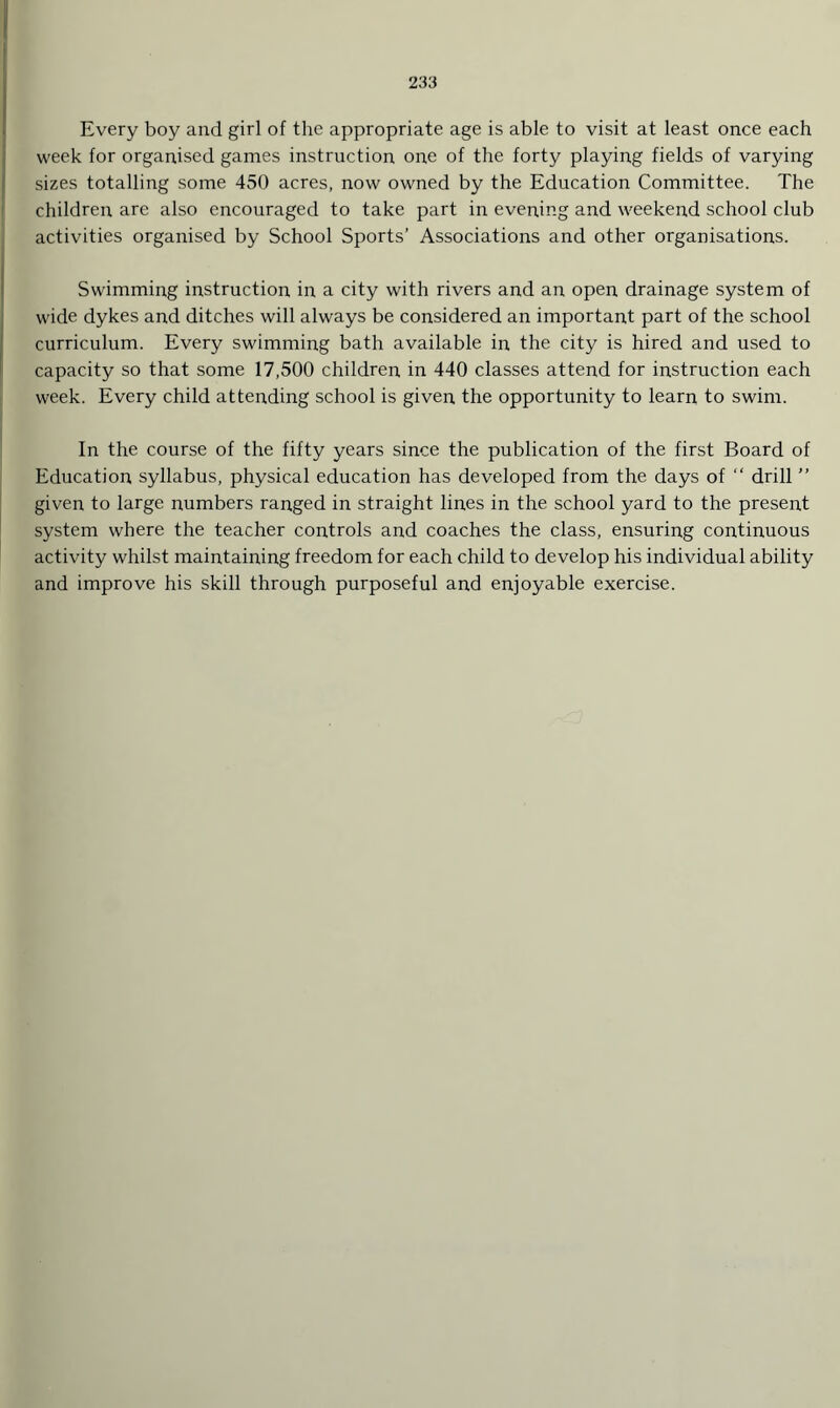 Every boy and girl of the appropriate age is able to visit at least once each week for organised games instruction one of the forty playing fields of varying sizes totalling some 450 acres, now owned by the Education Committee. The children are also encouraged to take part in evening and weekend school club activities organised by School Sports’ Associations and other organisations. Swimming instruction in a city with rivers and an open drainage system of wide dykes and ditches will always be considered an important part of the school curriculum. Every swimming bath available in the city is hired and used to capacity so that some 17,500 children in 440 classes attend for instruction each week. Every child attending school is given the opportunity to learn to swim. In the course of the fifty years since the publication of the first Board of Education syllabus, physical education has developed from the days of “ drill ” given to large numbers ranged in straight lines in the school yard to the present system where the teacher controls and coaches the class, ensuring continuous activity whilst maintaining freedom for each child to develop his individual ability and improve his skill through purposeful and enjoyable exercise.