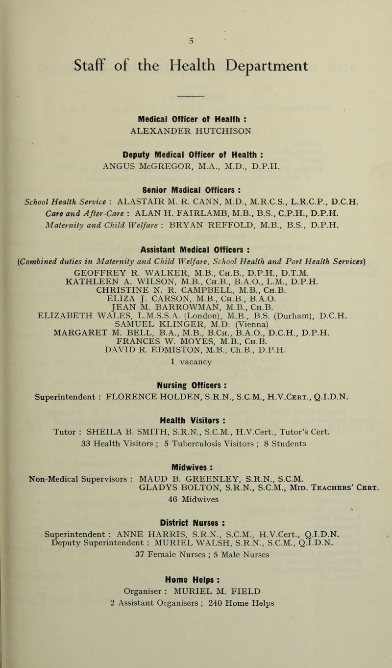 Staff of the Health Department Medical Officer of Health : ALEXANDER HUTCHISON Deputy Medical Officer of Health : angus McGregor, m.a., m.d., d.p.h. Senior Medical Officers : School Health Service : ALASTAIR M. R. CANN, M.D., M.R.C.S., L.R.C.P., D.C.H. Care and After-Care : ALAN H. FAIRLAMB, M.B., B.S., C.P.H., D.P.H. Maternity and Child Welfare : BRYAN REFFOLD, M.B., B.S., D.P.H. Assistant Medical Officers : (Combined duties in Maternity and Child Welfare, School Health and Port Health Services) GEOFFREY R. WALKER, M.B., Ch.B., D.P.H., D.T.M. KATHLEEN A. WILSON, M.B., Ch.B., B.A.O., L.M., D.P.H. CHRISTINE N. R. CAMPBELL, M.B., Ch.B. ELIZA J. CARSON, M.B., Ch.B., B.A.O. JEAN M. BARROWMAN, M.B., Ch.B. ELIZABETH WALES, L.M.S.S.A. (London), M.B., B.S. (Durham), D.C.H. SAMUEL KLINGER, M.D. (Vienna) MARGARET M. BELL, B.A., M.B., B.Ch., B.A.O., D.C.H., D.P.H. FRANCES W. MOYES, M.B., Ch.B. DAVID R. EDMISTON, M.B., Ch.B., D.P.H. 1 vacancy Nursing Officers : Superintendent : FLORENCE HOLDEN, S.R.N., S.C.M., H.V.Cert., Q.I.D.N. Health Visitors : Tutor : SHEILA B. SMITH, S.R.N., S.C.M., H.V.Cert., Tutor’s Cert. 33 Health Visitors ; 5 Tuberculosis Visitors ; 8 Students Midwives : Non-Medical Supervisors : MAUD B. GREENLEY, S.R.N., S.C.M. GLADYS BOLTON, S.R.N., S.C.M., Mid. Teachers' Cert. 46 Midwives District Nurses : Superintendent : ANNE HARRIS, S.R.N., S.C.M., H.V.Cert., Q.I.D.N. Deputy Superintendent : MURIEL WALSH, S.R.N., S.C.M., Q.I.D.N. 37 Female Nurses ; 5 Male Nurses Home Helps : Organiser : MURIEL M. FIELD 2 Assistant Organisers ; 240 Home Helps