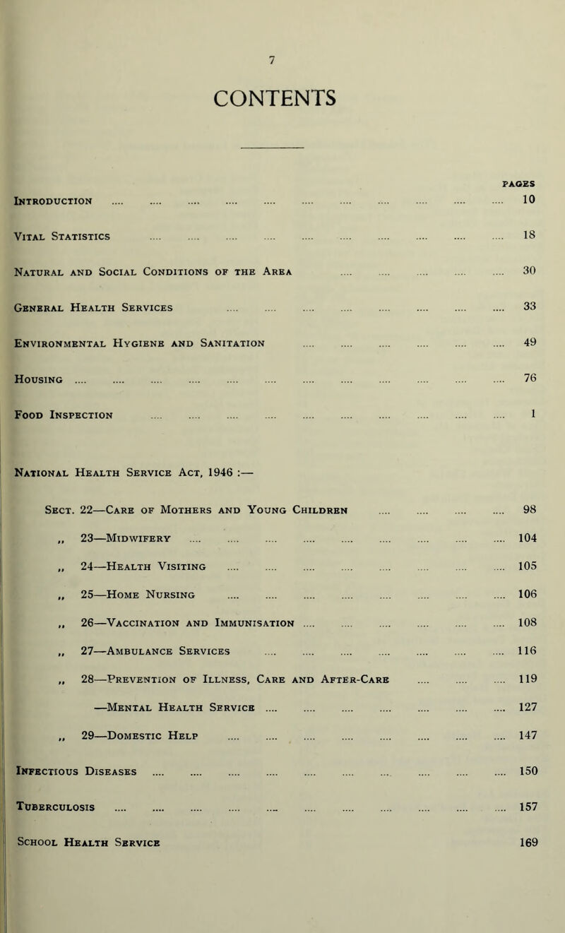 CONTENTS Introduction . Vital Statistics . Natural and Social Conditions of the Area General Health Services Environmental Hygiene and Sanitation Housing . Food Inspection PAGES 10 18 30 33 49 76 1 National Health Service Act, 1946 :— Sect. 22—Care of Mothers and Young Children „ 23—Midwifery . „ 24—Health Visiting ,, 25—Home Nursing „ 26—Vaccination and Immunisation .... „ 27—Ambulance Services . „ 28—Prevention of Illness, Care and After-Care —Mental Health Service .... „ 29—Domestic Help Infectious Diseases . Tuberculosis .. . School Health Service 98 104 105 106 108 116 119 127 147 150 157 169