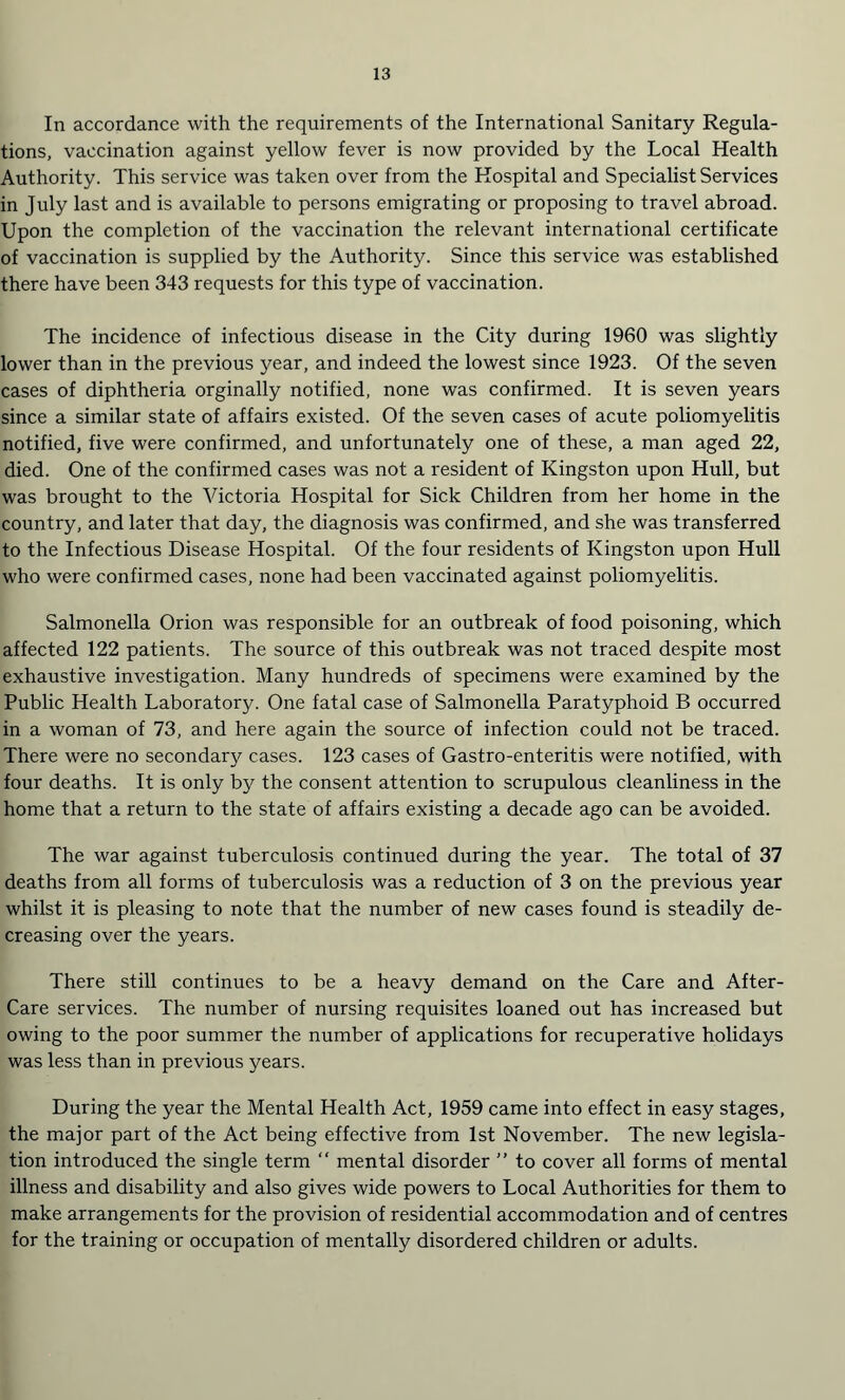 In accordance with the requirements of the International Sanitary Regula¬ tions, vaccination against yellow fever is now provided by the Local Health Authority. This service was taken over from the Hospital and Specialist Services in July last and is available to persons emigrating or proposing to travel abroad. Upon the completion of the vaccination the relevant international certificate of vaccination is supplied by the Authority. Since this service was established there have been 343 requests for this type of vaccination. The incidence of infectious disease in the City during 1960 was slightly lower than in the previous year, and indeed the lowest since 1923. Of the seven cases of diphtheria orginally notified, none was confirmed. It is seven years since a similar state of affairs existed. Of the seven cases of acute poliomyelitis notified, five were confirmed, and unfortunately one of these, a man aged 22, died. One of the confirmed cases was not a resident of Kingston upon Hull, but was brought to the Victoria Hospital for Sick Children from her home in the country, and later that day, the diagnosis was confirmed, and she was transferred to the Infectious Disease Hospital. Of the four residents of Kingston upon Hull who were confirmed cases, none had been vaccinated against poliomyelitis. Salmonella Orion was responsible for an outbreak of food poisoning, which affected 122 patients. The source of this outbreak was not traced despite most exhaustive investigation. Many hundreds of specimens were examined by the Public Health Laboratory. One fatal case of Salmonella Paratyphoid B occurred in a woman of 73, and here again the source of infection could not be traced. There were no secondary cases. 123 cases of Gastro-enteritis were notified, with four deaths. It is only by the consent attention to scrupulous cleanliness in the home that a return to the state of affairs existing a decade ago can be avoided. The war against tuberculosis continued during the year. The total of 37 deaths from all forms of tuberculosis was a reduction of 3 on the previous year whilst it is pleasing to note that the number of new cases found is steadily de¬ creasing over the years. There still continues to be a heavy demand on the Care and After- Care services. The number of nursing requisites loaned out has increased but owing to the poor summer the number of applications for recuperative holidays was less than in previous years. During the year the Mental Health Act, 1959 came into effect in easy stages, the major part of the Act being effective from 1st November. The new legisla¬ tion introduced the single term “ mental disorder ” to cover all forms of mental illness and disability and also gives wide powers to Local Authorities for them to make arrangements for the provision of residential accommodation and of centres for the training or occupation of mentally disordered children or adults.