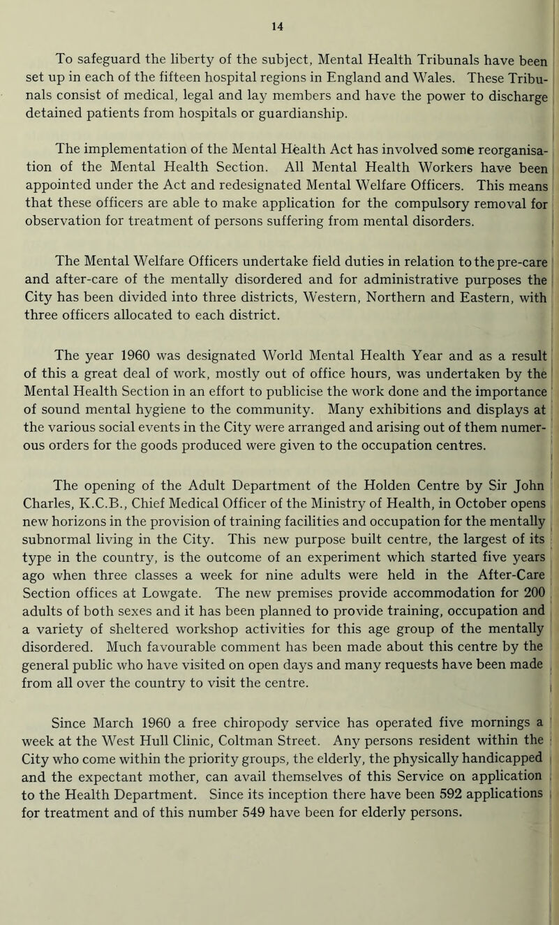 To safeguard the liberty of the subject, Mental Health Tribunals have been set up in each of the fifteen hospital regions in England and Wales. These Tribu¬ nals consist of medical, legal and lay members and have the power to discharge detained patients from hospitals or guardianship. The implementation of the Mental Health Act has involved some reorganisa¬ tion of the Mental Health Section. All Mental Health Workers have been appointed under the Act and redesignated Mental Welfare Officers. This means that these officers are able to make application for the compulsory removal for observation for treatment of persons suffering from mental disorders. The Mental Welfare Officers undertake field duties in relation to the pre-care and after-care of the mentally disordered and for administrative purposes the City has been divided into three districts, Western, Northern and Eastern, with three officers allocated to each district. The year 1960 was designated World Mental Health Year and as a result of this a great deal of work, mostly out of office hours, was undertaken by the Mental Health Section in an effort to publicise the work done and the importance of sound mental hygiene to the community. Many exhibitions and displays at the various social events in the City were arranged and arising out of them numer¬ ous orders for the goods produced were given to the occupation centres. The opening of the Adult Department of the Holden Centre by Sir John Charles, K.C.B., Chief Medical Officer of the Ministry of Health, in October opens new horizons in the provision of training facilities and occupation for the mentally subnormal living in the City. This new purpose built centre, the largest of its type in the country, is the outcome of an experiment which started five years ago when three classes a week for nine adults were held in the After-Care Section offices at Lowgate. The new premises provide accommodation for 200 adults of both sexes and it has been planned to provide training, occupation and a variety of sheltered workshop activities for this age group of the mentally disordered. Much favourable comment has been made about this centre by the general public who have visited on open days and many requests have been made from all over the country to visit the centre. Since March 1960 a free chiropody service has operated five mornings a week at the West Hull Clinic, Coltman Street. Any persons resident within the City who come within the priority groups, the elderly, the physically handicapped and the expectant mother, can avail themselves of this Service on application to the Health Department. Since its inception there have been 592 applications for treatment and of this number 549 have been for elderly persons.