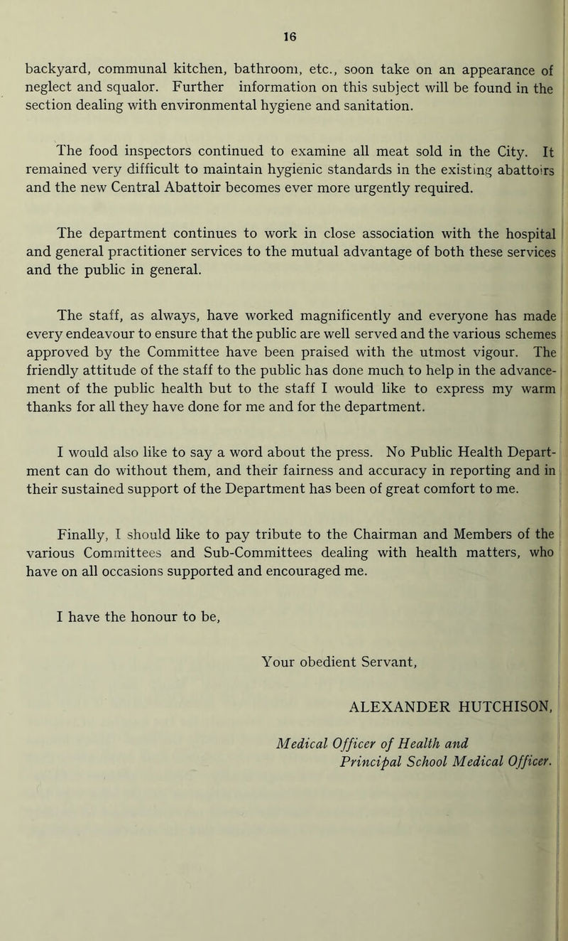 backyard, communal kitchen, bathroom, etc., soon take on an appearance of neglect and squalor. Further information on this subject will be found in the section dealing with environmental hygiene and sanitation. The food inspectors continued to examine all meat sold in the City. It remained very difficult to maintain hygienic standards in the existing abattoirs and the new Central Abattoir becomes ever more urgently required. The department continues to work in close association with the hospital and general practitioner services to the mutual advantage of both these services and the public in general. The staff, as always, have worked magnificently and everyone has made every endeavour to ensure that the public are well served and the various schemes approved by the Committee have been praised with the utmost vigour. The friendly attitude of the staff to the public has done much to help in the advance¬ ment of the public health but to the staff I would like to express my warm thanks for all they have done for me and for the department. I would also like to say a word about the press. No Public Health Depart¬ ment can do without them, and their fairness and accuracy in reporting and in their sustained support of the Department has been of great comfort to me. Finally, l should like to pay tribute to the Chairman and Members of the various Committees and Sub-Committees dealing with health matters, who have on all occasions supported and encouraged me. I have the honour to be, Your obedient Servant, ALEXANDER HUTCHISON, Medical Officer of Health and Principal School Medical Officer.