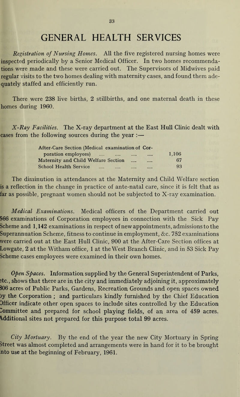 GENERAL HEALTH SERVICES Registration of Nursing Homes. All the five registered nursing homes were inspected periodically by a Senior Medical Officer. In two homes recommenda¬ tions were made and these were carried out. The Supervisors of Midwives paid regular visits to the two homes dealing with maternity cases, and found them ade¬ quately staffed and efficiently run. There were 238 live births, 2 stillbirths, and one maternal death in these homes during 1960. X-Ray Facilities. The X-ray department at the East Hull Clinic dealt with cases from the following sources during the year :— After-Care Section (Medical examination of Cor¬ poration employees) . . . . 1,106 Maternity and Child Welfare Section . 67 School Health Service . 93 The diminution in attendances at the Maternity and Child Welfare section is a reflection in the change in practice of ante-natal care, since it is felt that as far as possible, pregnant women should not be subjected to X-ray examination. Medical Examinations. Medical officers of the Department carried out 566 examinations of Corporation employees in connection with the Sick Pay Scheme and 1,142 examinations in respect of new appointments, admissions to the Superannuation Scheme, fitness to continue in employment, &c. 752 examinations were carried out at the East Hull Clinic, 900 at the After-Care Section offices at Lowgate, 2 at the Witham office, 1 at the West Branch Clinic, and in 53 Sick Pay Scheme cases employees were examined in their own homes. Open Spaces. Information supplied by the General Superintendent of Parks, Jtc., shows that there are in the city and immediately adjoining it, approximately 306 acres of Public Parks, Gardens, Recreation Grounds and open spaces owned 5y the Corporation ; and particulars kindly furnished by the Chief Education Dfficer indicate other open spaces to include sites controlled by the Education Committee and prepared for school playing fields, of an area of 459 acres. Additional sites not prepared for this purpose total 99 acres. City Mortuary. By the end of the year the new City Mortuary in Spring street was almost completed and arrangements were in hand for it to be brought nto use at the beginning of February, 1961.