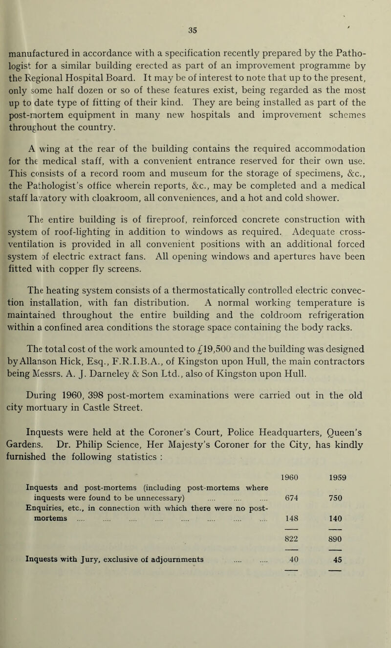 manufactured in accordance with a specification recently prepared by the Patho¬ logist for a similar building erected as part of an improvement programme by the Regional Hospital Board. It may be of interest to note that up to the present, only some half dozen or so of these features exist, being regarded as the most up to date type of fitting of their kind. They are being installed as part of the post-mortem equipment in many new hospitals and improvement schemes throughout the country. A wing at the rear of the building contains the required accommodation for the medical staff, with a convenient entrance reserved for their own use. This consists of a record room and museum for the storage of specimens, &c., the Pathologist’s office wherein reports, &c., may be completed and a medical staff lavatory with cloakroom, all conveniences, and a hot and cold shower. The entire building is of fireproof, reinforced concrete construction with system of roof-lighting in addition to windows as required. Adequate cross¬ ventilation is provided in all convenient positions v/ith an additional forced system of electric extract fans. All opening windows and apertures have been fitted with copper fly screens. The heating system consists of a thermostatically controlled electric convec¬ tion installation, with fan distribution. A normal working temperature is maintained throughout the entire building and the coldroom refrigeration within a confined area conditions the storage space containing the body racks. The total cost of the work amounted to £19,500 and the building was designed byAllanson Plick, Esq., F.R.I.B.A., of Kingston upon Hull, the main contractors being Messrs. A. J. Darneley & Son Ltd., also of Kingston upon Hull. During 1960, 398 post-mortem examinations were carried out in the old city mortuary in Castle Street. Inquests were held at the Coroner’s Court, Police Headquarters, Queen’s Gardens. Dr. Philip Science, Her Majesty’s Coroner for the City, has kindly furnished the following statistics : 1960 1959 Inquests and post-mortems (including post-mortems where inquests were found to be unnecessary) Enquiries, etc., in connection with which there were no post¬ 674 750 mortems .... ... . 148 140 822 890 Inquests with Jury, exclusive of adjournments 40 45