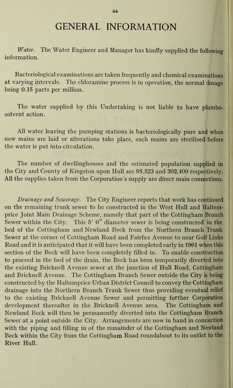 GENERAL INFORMATION Water. The Water Engineer and Manager has kindly supplied the following information. Bacteriological examinations are taken frequently and chemical examinations at varying intervals. The chloramine process is in operation, the normal dosage being 0.15 parts per million. The water supplied by this Undertaking is not liable to have plumbo- solvent action. All water leaving the pumping stations is bacteriologically pure and when new mains are laid or alterations take place, such mains are sterilised before the water is put into circulation. The number of dwellinghouses and the estimated population supplied in the City and County of Kingston upon Hull are 95,523 and 302,400 respectively. All the supplies taken from the Corporation’s supply are direct main connections. Drainage and Sewerage. The City Engineer reports that work has continued on the remaining trunk sewer to be constructed in the West Hull and Haltem- price Joint Main Drainage Scheme, namely that part of the Cottingham Branch Sewer within the City. This 5' 0 diameter sewer is being constructed in the bed of the Cottingham and Newland Beck from the Northern Branch Trunk Sewer at the corner of Cottingham Road and Fairfax Avenue to near Golf Links Road and it is anticipated that it will have been completed early in 1961 when this section of the Beck will have been completely filled in. To enable construction to proceed in the bed of the drain, the Beck has been temporarily diverted into the existing Bricknell Avenue sewer at the junction of Hull Road, Cottingham and Bricknell Avenue. The Cottingham Branch Sewer outside the City is being constructed by the Haltemprice Urban District Council to convey the Cottingham drainage into the Northern Branch Trunk Sewer thus providing eventual relief to the existing Bricknell Avenue Sewer and permitting further Corporation development thereafter in the Bricknell Avenue area. The Cottingham and Newland Beck will then be permanently diverted into the Cottingham Branch Sewer at a point outside the City. Arrangements are now in hand in connection with the piping and filling in of the remainder of the Cottingham and Newland Beck within the City from the Cottingham Road roundabout to its outlet to the River Hull.