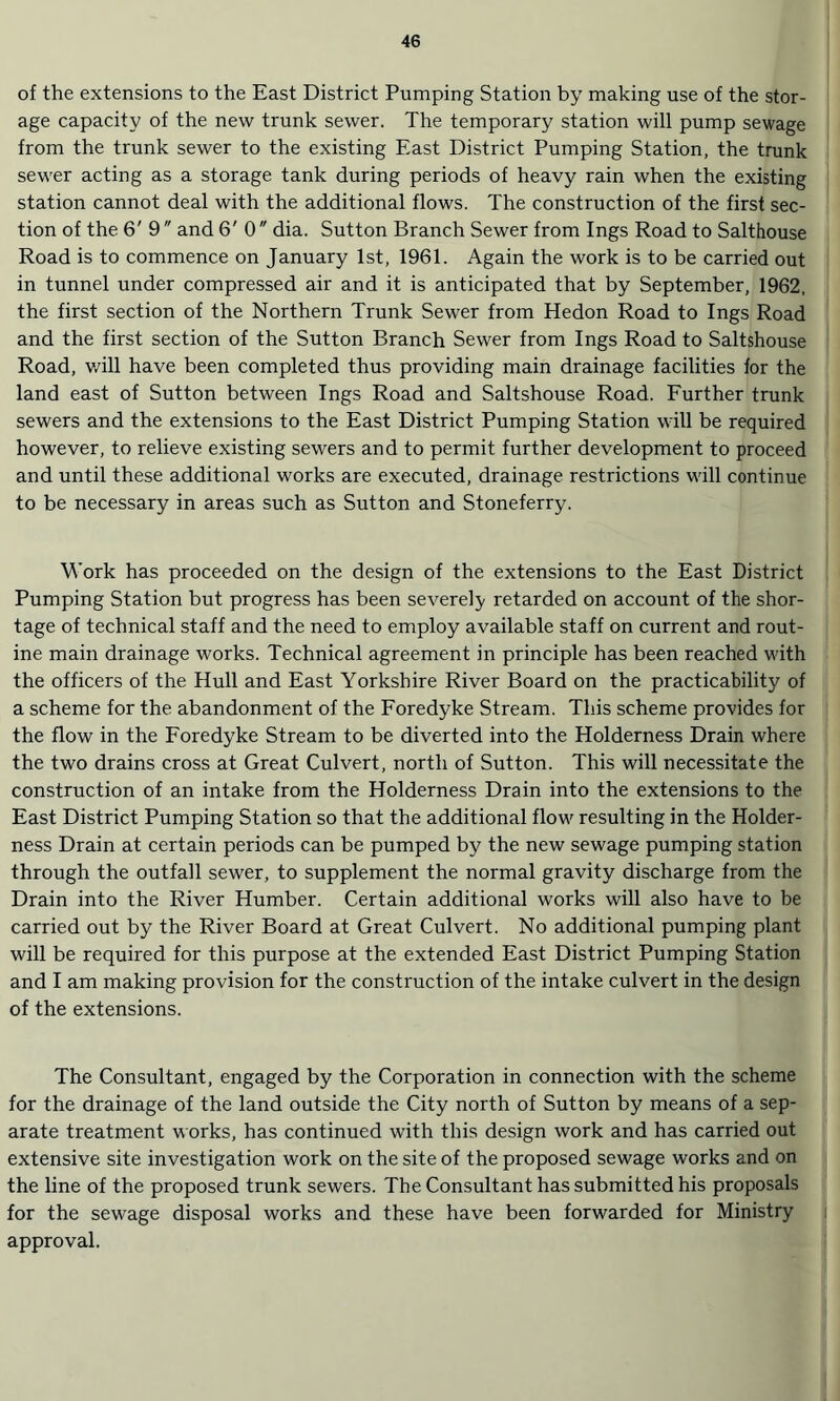 of the extensions to the East District Pumping Station by making use of the stor¬ age capacity of the new trunk sewer. The temporary station will pump sewage from the trunk sewer to the existing East District Pumping Station, the trunk sewer acting as a storage tank during periods of heavy rain when the existing station cannot deal with the additional flows. The construction of the first sec¬ tion of the 6' 9 and 6' 0  dia. Sutton Branch Sewer from Ings Road to Salthouse Road is to commence on January 1st, 1961. Again the work is to be carried out in tunnel under compressed air and it is anticipated that by September, 1962, the first section of the Northern Trunk Sewer from Hedon Road to Ings Road and the first section of the Sutton Branch Sewer from Ings Road to Saltshouse Road, will have been completed thus providing main drainage facilities for the land east of Sutton between Ings Road and Saltshouse Road. Further trunk sewers and the extensions to the East District Pumping Station will be required however, to relieve existing sewers and to permit further development to proceed and until these additional works are executed, drainage restrictions will continue to be necessary in areas such as Sutton and Stoneferry. Work has proceeded on the design of the extensions to the East District Pumping Station but progress has been severely retarded on account of the shor¬ tage of technical staff and the need to employ available staff on current and rout¬ ine main drainage works. Technical agreement in principle has been reached with the officers of the Hull and East Yorkshire River Board on the practicability of a scheme for the abandonment of the Foredyke Stream. This scheme provides for the flow in the Foredyke Stream to be diverted into the Holderness Drain where the two drains cross at Great Culvert, north of Sutton. This will necessitate the construction of an intake from the Holderness Drain into the extensions to the East District Pumping Station so that the additional flow resulting in the Holder¬ ness Drain at certain periods can be pumped by the new sewage pumping station through the outfall sewer, to supplement the normal gravity discharge from the Drain into the River Humber. Certain additional works will also have to be carried out by the River Board at Great Culvert. No additional pumping plant will be required for this purpose at the extended East District Pumping Station and I am making provision for the construction of the intake culvert in the design of the extensions. The Consultant, engaged by the Corporation in connection with the scheme for the drainage of the land outside the City north of Sutton by means of a sep¬ arate treatment works, has continued with this design work and has carried out extensive site investigation work on the site of the proposed sewage works and on the line of the proposed trunk sewers. The Consultant has submitted his proposals for the sewage disposal works and these have been forwarded for Ministry approval.