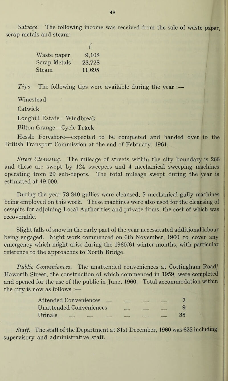 Salvage. The following income was received from the sale of waste paper, scrap metals and steam: £ Waste paper 9,108 Scrap Metals 23,728 Steam 11,695 Tips. The following tips were available during the year :— Winestead Catwick Longhill Estate—Windbreak Bilton Grange—Cycle Track Hessle Foreshore—expected to be completed and handed over to the British Transport Commission at the end of February, 1961. Street Cleansing. The mileage of streets within the city boundary is 266 and these are swept by 124 sweepers and 4 mechanical sweeping machines operating from 29 sub-depots. The total mileage swept during the year is estimated at 49,000. During the year 73,340 gullies were cleansed, 5 mechanical gully machines being employed on this work. These machines were also used for the cleansing of cesspits for adjoining Local Authorities and private firms, the cost of which was recoverable. Slight falls of snow in the early part of the year necessitated additional labour being engaged. Night work commenced on 6th November, 1960 to cover any emergency which might arise during the 1960/61 winter months, with particular reference to the approaches to North Bridge. Public Conveniences. The unattended conveniences at Cottingham Road/ Haworth Street, the construction of which commenced in 1959, were completed and opened for the use of the public in June, 1960. Total accommodation within the city is now as follows :— Attended Conveniences . 7 Unattended Conveniences . 9 Urinals . 35 Staff. The staff of the Department at 31st December, 1960 was 625 including supervisory and administrative staff.