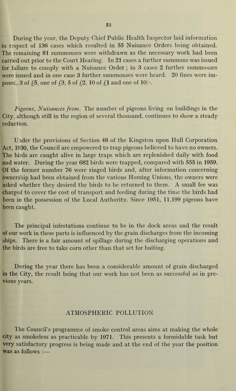 During the year, the Deputy Chief Public Health Inspector laid information in respect of 136 cases which resulted in 55 Nuisance Orders being obtained. The remaining 81 summonses were withdrawn as the necessary work had been carried out prior to the Court Hearing. In 21 cases a further summons was issued for failure to comply with a Nuisance Order ; in 3 cases 2 further summonses were issued and in one case 3 further summonses were heard. 20 fines were im¬ posed, 3 of £5, one of £3, 5 of £2, 10 of £1 and one of 10/-. Pigeons, Nuisances from. The number of pigeons living on buildings in the City, although still in the region of several thousand, continues to show a steady reduction. Under the provisions of Section 48 of the Kingston upon Hull Corporation Act, 1930, the Council are empowered to trap pigeons believed to have no owners. The birds are caught alive in large traps which are replenished daily with food and water. During the year 682 birds were trapped, compared with 555 in 1959. Of the former number 76 were ringed birds and, after information concerning ownership had been obtained from the various Homing Unions, the owners were asked whether they desired the birds to be returned to them. A small fee was charged to cover the cost of transport and feeding during the time the birds had been in the possession of the Local Authority. Since 1951, 11,199 pigeons have been caught. The principal infestations continue to be in the dock areas and the result of our work in these parts is influenced by the grain discharges from the incoming ships. There is a fair amount of spillage during the discharging operations and the birds are free to take corn other than that set for baiting. During the year there has been a considerable amount of grain discharged in the City, the result being that our work has not been as successful as in pre¬ vious years. ATMOSPHERIC POLLUTION The Council’s programme of smoke control areas aims at making the whole city as smokeless as practicable by 1971. This presents a formidable task but very satisfactory progress is being made and at the end of the year the position was as follows :—