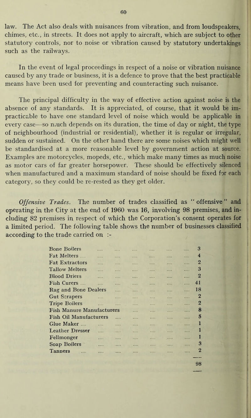 law. The Act also deals with nuisances from vibration, and from loudspeakers, chimes, etc., in streets. It does not apply to aircraft, which are subject to other statutory controls, nor to noise or vibration caused by statutory undertakings such as the railways. In the event of legal proceedings in respect of a noise or vibration nuisance caused by any trade or business, it is a defence to prove that the best practicable means have been used for preventing and counteracting such nuisance. The principal difficulty in the way of effective action against noise is the absence of any standards. It is appreciated, of course, that it would be im¬ practicable to have one standard level of noise which would be applicable in every case—so much depends on its duration, the time of day or night, the type of neighbourhood (industrial or residential), whether it is regular or irregular, sudden or sustained. On the other hand there are some noises which might well be standardised at a more reasonable level by government action at source. Examples are motorcycles, mopeds, etc., which make many times as much noise as motor cars of far greater horsepower. These should be effectively silenced when manufactured and a maximum standard of noise should be fixed for each category, so they could be re-rested as they get older. Offensive Trades. The number of trades classified as “offensive and operating in the City at the end of 1960 was 16, involving 98 premises, and in¬ cluding 82 premises in respect of which the Corporation’s consent operates for a limited period. The following table shows the number of businesses classified according to the trade carried on :- Bone Boilers .... .... .... .... .... ... 3 Fat Melters .... .... .... .... 4 Fat Extractors .... .... ... .... .... 2 Tallow Melters .... .... .... .... .... .... 3 Blood Driers .... .... .... .... .... 2 Fish Curers .... .... .... ... ... .... 41 Rag and Bone Dealers .... .... .... .... 18 Gut Scrapers .... . .... .... .... .... 2 Tripe Boilers .... .... .... 2 Fish Manure Manufacturers .... .... 8 Fish Oil Manufacturers .... .... .... .... 5 Glue Maker . .... 1 Leather Dresser .... .... .... .... 1 Fellmonger ... .... 1 Soap Boilers .... .... ... .... 3 Tanners .... .... .... .... .... .... .... 2 98