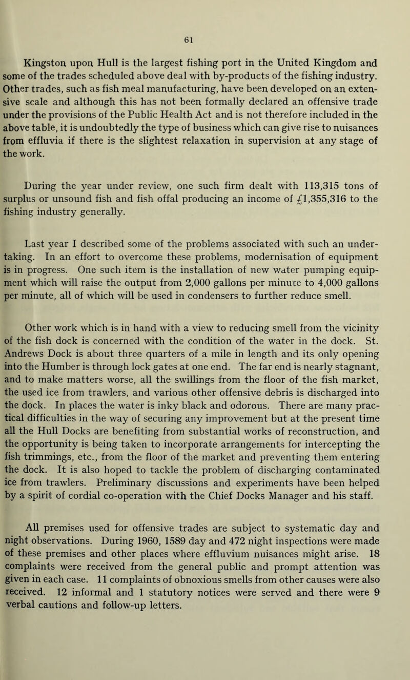Kingston upon Hull is the largest fishing port in the United Kingdom and some of the trades scheduled above deal with by-products of the fishing industry. Other trades, such as fish meal manufacturing, have been developed on an exten¬ sive scale and although this has not been formally declared an offensive trade under the provisions of the Public Health Act and is not therefore included in the above table, it is undoubtedly the type of business which can give rise to nuisances from effluvia if there is the slightest relaxation in supervision at any stage of the work. During the year under review, one such firm dealt with 113,315 tons of surplus or unsound fish and fish offal producing an income of £1,355,316 to the fishing industry generally. Last year I described some of the problems associated with such an under¬ taking. In an effort to overcome these problems, modernisation of equipment is in progress. One such item is the installation of new water pumping equip¬ ment which will raise the output from 2,000 gallons per minute to 4,000 gallons per minute, all of which will be used in condensers to further reduce smell. Other work which is in hand with a view to reducing smell from the vicinity of the fish dock is concerned with the condition of the water in the dock. St. Andrews Dock is about three quarters of a mile in length and its only opening into the Humber is through lock gates at one end. The far end is nearly stagnant, and to make matters worse, all the swillings from the floor of the fish market, the used ice from trawlers, and various other offensive debris is discharged into the dock. In places the water is inky black and odorous. There are many prac¬ tical difficulties in the way of securing any improvement but at the present time all the Hull Docks are benefiting from substantial works of reconstruction, and the opportunity is being taken to incorporate arrangements for intercepting the fish trimmings, etc., from the floor of the market and preventing them entering the dock. It is also hoped to tackle the problem of discharging contaminated ice from trawlers. Preliminary discussions and experiments have been helped by a spirit of cordial co-operation with the Chief Docks Manager and his staff. All premises used for offensive trades are subject to systematic day and night observations. During 1960, 1589 day and 472 night inspections were made of these premises and other places where effluvium nuisances might arise. 18 complaints were received from the general public and prompt attention was given in each case. 11 complaints of obnoxious smells from other causes were also received. 12 informal and 1 statutory notices were served and there were 9 verbal cautions and follow-up letters.