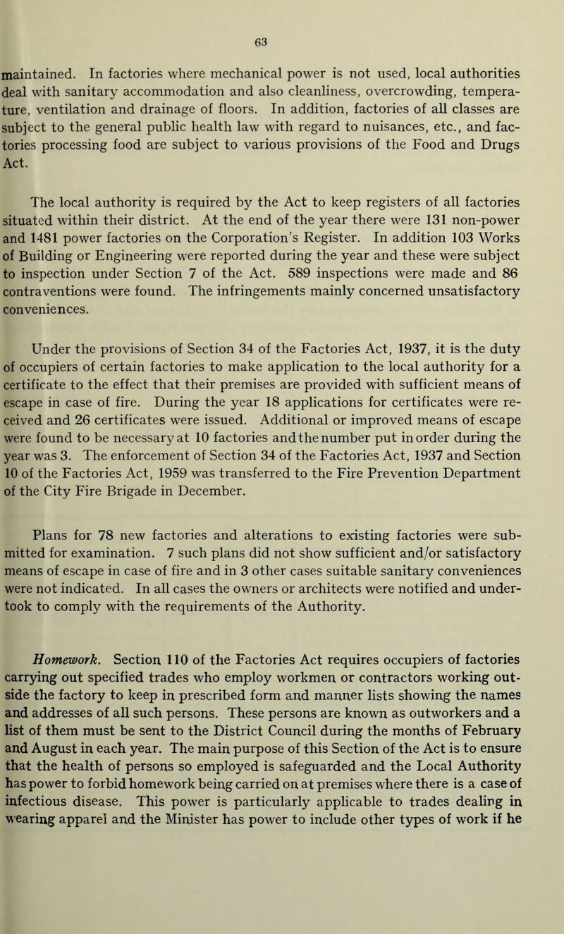 maintained. In factories where mechanical power is not used, local authorities deal with sanitary accommodation and also cleanliness, overcrowding, tempera¬ ture, ventilation and drainage of floors. In addition, factories of all classes are subject to the general public health law with regard to nuisances, etc., and fac¬ tories processing food are subject to various provisions of the Food and Drugs Act. The local authority is required by the Act to keep registers of all factories situated within their district. At the end of the year there were 131 non-power and 1481 power factories on the Corporation’s Register. In addition 103 Works of Building or Engineering were reported during the year and these were subject to inspection under Section 7 of the Act. 589 inspections were made and 86 contraventions were found. The infringements mainly concerned unsatisfactory conveniences. Under the provisions of Section 34 of the Factories Act, 1937, it is the duty of occupiers of certain factories to make application to the local authority for a certificate to the effect that their premises are provided with sufficient means of escape in case of fire. During the year 18 applications for certificates were re¬ ceived and 26 certificates were issued. Additional or improved means of escape were found to be necessary at 10 factories andthe number put in order during the year was 3. The enforcement of Section 34 of the Factories Act, 1937 and Section 10 of the Factories Act, 1959 was transferred to the Fire Prevention Department of the City Fire Brigade in December. Plans for 78 new factories and alterations to existing factories were sub¬ mitted for examination. 7 such plans did not show sufficient and/or satisfactory means of escape in case of fire and in 3 other cases suitable sanitary conveniences were not indicated. In all cases the owners or architects were notified and under¬ took to comply with the requirements of the Authority. Homework. Section 110 of the Factories Act requires occupiers of factories carrying out specified trades who employ workmen or contractors working out¬ side the factory to keep in prescribed form and manner lists showing the names and addresses of all such persons. These persons are known as outworkers and a list of them must be sent to the District Council during the months of February and August in each year. The main purpose of this Section of the Act is to ensure that the health of persons so employed is safeguarded and the Local Authority has power to forbid homework being carried on at premises where there is a case of infectious disease. This power is particularly applicable to trades dealing in wearing apparel and the Minister has power to include other types of work if he