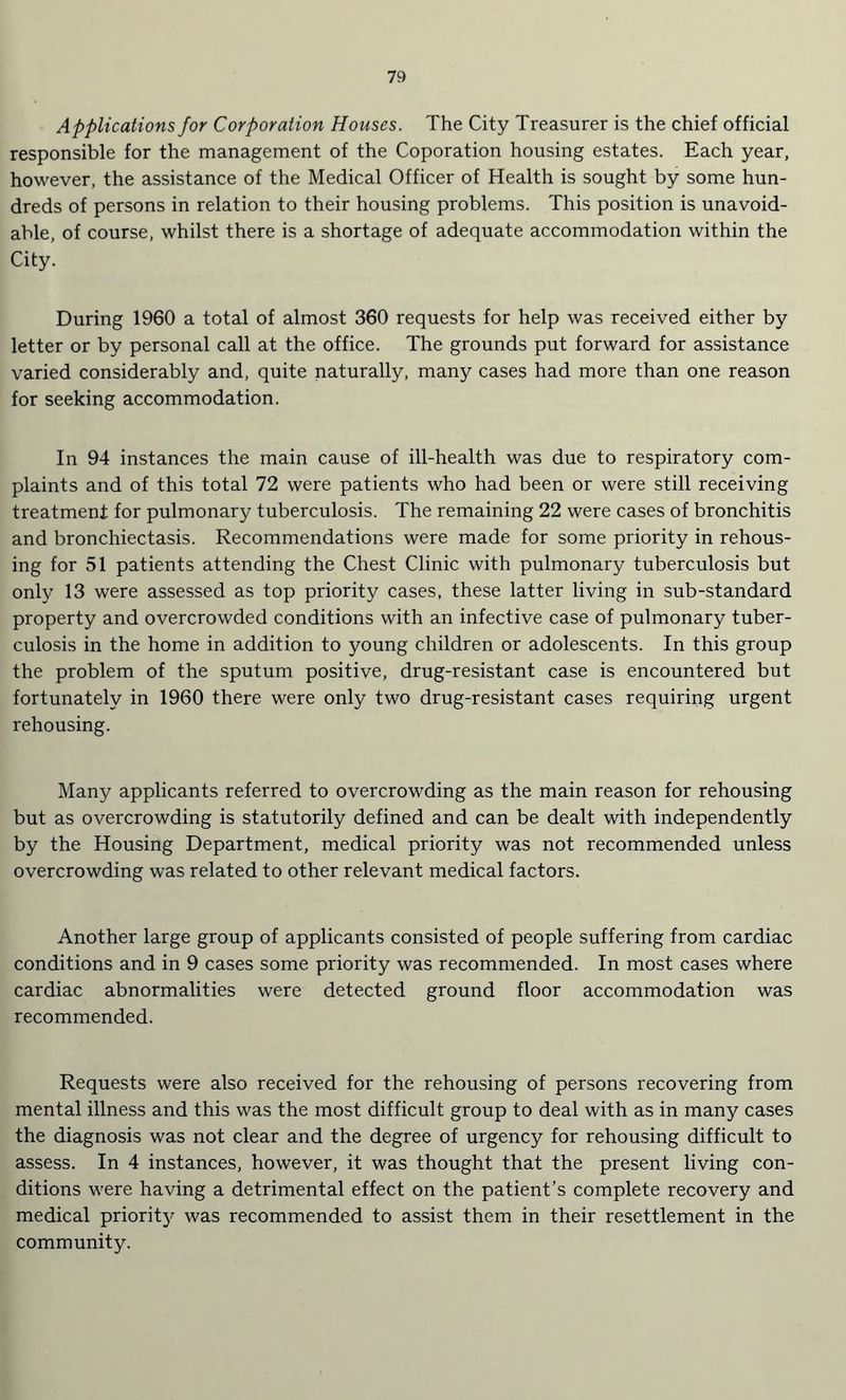 Applications for Corporation Houses. The City Treasurer is the chief official responsible for the management of the Coporation housing estates. Each year, however, the assistance of the Medical Officer of Health is sought by some hun¬ dreds of persons in relation to their housing problems. This position is unavoid¬ able, of course, whilst there is a shortage of adequate accommodation within the City. During 1960 a total of almost 360 requests for help was received either by letter or by personal call at the office. The grounds put forward for assistance varied considerably and, quite naturally, many cases had more than one reason for seeking accommodation. In 94 instances the main cause of ill-health was due to respiratory com¬ plaints and of this total 72 were patients who had been or were still receiving treatment for pulmonary tuberculosis. The remaining 22 were cases of bronchitis and bronchiectasis. Recommendations were made for some priority in rehous¬ ing for 51 patients attending the Chest Clinic with pulmonary tuberculosis but only 13 were assessed as top priority cases, these latter living in sub-standard property and overcrowded conditions with an infective case of pulmonary tuber¬ culosis in the home in addition to young children or adolescents. In this group the problem of the sputum positive, drug-resistant case is encountered but fortunately in 1960 there were only two drug-resistant cases requiring urgent rehousing. Many applicants referred to overcrowding as the main reason for rehousing but as overcrowding is statutorily defined and can be dealt with independently by the Housing Department, medical priority was not recommended unless overcrowding was related to other relevant medical factors. Another large group of applicants consisted of people suffering from cardiac conditions and in 9 cases some priority was recommended. In most cases where cardiac abnormalities were detected ground floor accommodation was recommended. Requests were also received for the rehousing of persons recovering from mental illness and this was the most difficult group to deal with as in many cases the diagnosis was not clear and the degree of urgency for rehousing difficult to assess. In 4 instances, however, it was thought that the present living con¬ ditions were having a detrimental effect on the patient’s complete recovery and medical priority was recommended to assist them in their resettlement in the community.