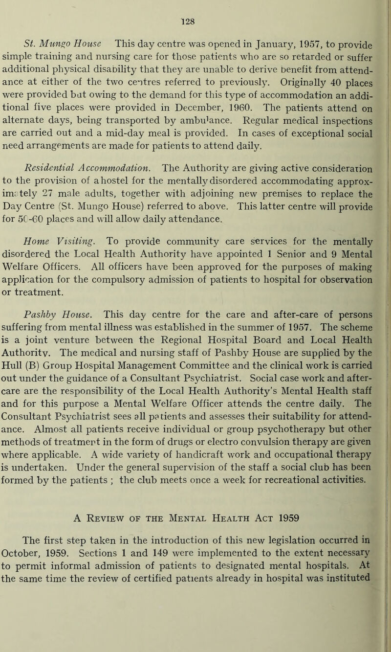 St. Mungo House This day centre was opened in January, 1957, to provide simple training and nursing care for those patients who are so retarded or suffer additional physical disability that they are unable to derive benefit from attend¬ ance at either of the two centres referred to previously. Originally 40 places were provided bat owing to the demand for this type of accommodation an addi¬ tional five places were provided in December, 1960. The patients attend on alternate days, being transported by ambrdance. Regular medical inspections are carried out and a mid-day meal is provided. In cases of exceptional social need arrangements are made for patients to attend daily. Residential Accommodation. The Authority are giving active consideration to the provision of a hostel for the mentally disordered accommodating approx- im; tely 27 male adults, together with adjoining new premises to replace the Day Centre (St. Mungo House) referred to above. This latter centre will provide for 5( -GO places and will allow daily attendance. Home Visiting. To provide community care services for the mentally disordered the Local Health Authority have appointed 1 Senior and 9 Mental Welfare Officers. All officers have been approved for the purposes of making application for the compulsory admission of patients to hospital for observation or treatment. Pashby House. This day centre for the care and after-care of persons suffering from mental illness was established in the summer of 1957. The scheme is a joint venture between the Regional Hospital Board and Local Health Authority. The medical and nursing staff of Pashby House are supplied by the Hull (B) Group Hospital Management Committee and the clinical work is carried out under the guidance of a Consultant Psychiatrist. Social case work and after¬ care are the responsibility of the Local Health Authority’s Mental Health staff and for this purpose a Mental Welfare Officer attends the centre daily. The Consultant Psychiatrist sees all patients and assesses their suitability for attend¬ ance. Almost all patients receive individual or group psychotherapy but other methods of treatment in the form of drugs or electro convulsion therapy are given where applicable. A wide variety of handicraft work and occupational therapy is undertaken. Under the general supervision of the staff a social club has been formed by the patients ; the club meets once a week for recreational activities. A Review of the Mental Health Act 1959 The first step taken in the introduction of this new legislation occurred in October, 1959. Sections 1 and 149 were implemented to the extent necessary to permit informal admission of patients to designated mental hospitals. At the same time the review of certified patients already in hospital was instituted