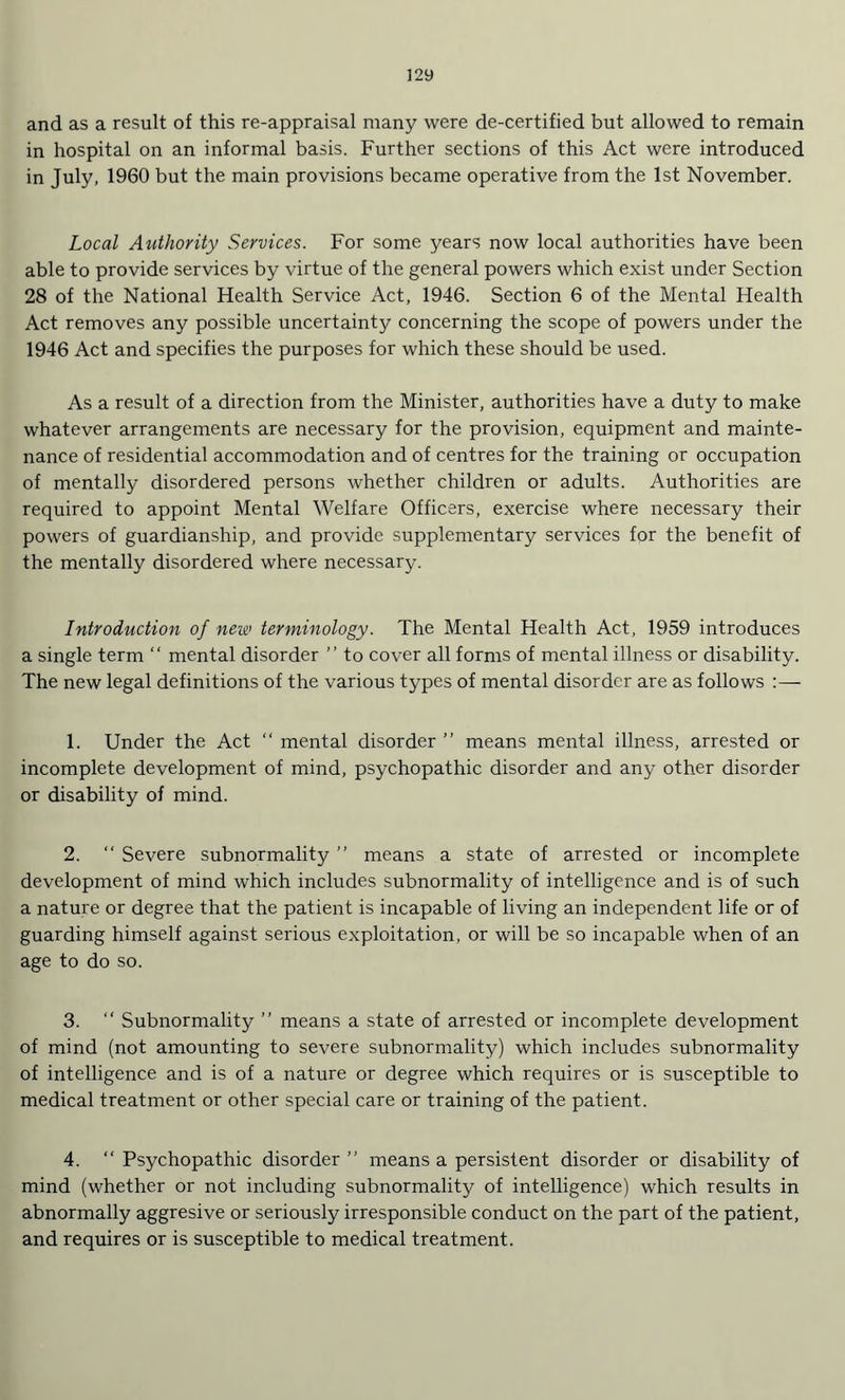 and as a result of this re-appraisal many were de-certified but allowed to remain in hospital on an informal basis. Further sections of this Act were introduced in July, 1960 but the main provisions became operative from the 1st November. Local Authority Services. For some years now local authorities have been able to provide services by virtue of the general powers which exist under Section 28 of the National Health Service Act, 1946. Section 6 of the Mental Health Act removes any possible uncertainty concerning the scope of powers under the 1946 Act and specifies the purposes for which these should be used. As a result of a direction from the Minister, authorities have a duty to make whatever arrangements are necessary for the provision, equipment and mainte¬ nance of residential accommodation and of centres for the training or occupation of mentally disordered persons whether children or adults. Authorities are required to appoint Mental Welfare Officers, exercise where necessary their powers of guardianship, and provide supplementary services for the benefit of the mentally disordered where necessary. Introduction of new terminology. The Mental Health Act, 1959 introduces a single term “ mental disorder ” to cover all forms of mental illness or disability. The new legal definitions of the various types of mental disorder are as follows 1. Under the Act “ mental disorder ” means mental illness, arrested or incomplete development of mind, psychopathic disorder and any other disorder or disability of mind. 2. “ Severe subnormality ” means a state of arrested or incomplete development of mind which includes subnormality of intelligence and is of such a nature or degree that the patient is incapable of living an independent life or of guarding himself against serious exploitation, or will be so incapable when of an age to do so. 3. “ Subnormality ” means a state of arrested or incomplete development of mind (not amounting to severe subnormality) which includes subnormality of intelligence and is of a nature or degree which requires or is susceptible to medical treatment or other special care or training of the patient. 4. “ Psychopathic disorder ” means a persistent disorder or disability of mind (whether or not including subnormality of intelligence) which results in abnormally aggresive or seriously irresponsible conduct on the part of the patient, and requires or is susceptible to medical treatment.