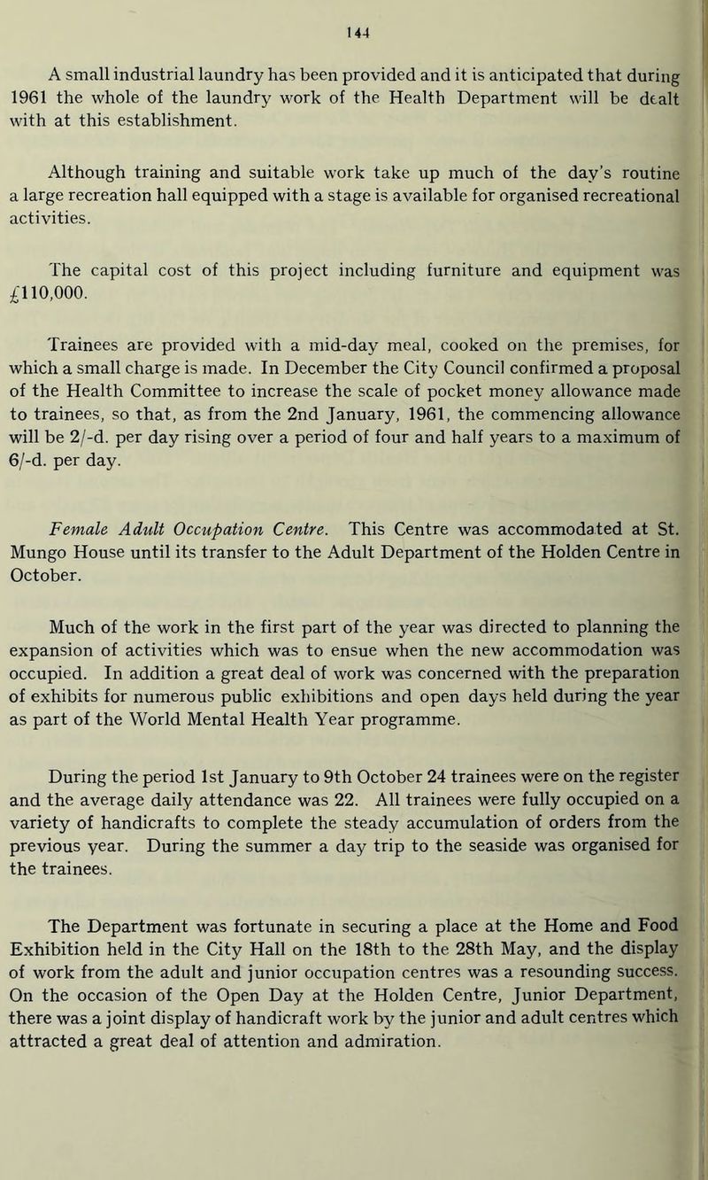 A small industrial laundry has been provided and it is anticipated that during 1961 the whole of the laundry work of the Health Department will be dealt with at this establishment. Although training and suitable work take up much of the day’s routine a large recreation hall equipped with a stage is available for organised recreational activities. The capital cost of this project including furniture and equipment was £\ 10,000. Trainees are provided with a mid-day meal, cooked on the premises, for which a small charge is made. In December the City Council confirmed a proposal of the Health Committee to increase the scale of pocket money allowance made to trainees, so that, as from the 2nd January, 1961, the commencing allowance will be 2/-d. per day rising over a period of four and half years to a maximum of 6/-d. per day. Female Adult Occupation Centre. This Centre was accommodated at St. Mungo House until its transfer to the Adult Department of the Holden Centre in October. Much of the work in the first part of the year was directed to planning the expansion of activities which was to ensue when the new accommodation was occupied. In addition a great deal of work was concerned with the preparation of exhibits for numerous public exhibitions and open days held during the year as part of the World Mental Health Year programme. During the period 1st January to 9th October 24 trainees were on the register and the average daily attendance was 22. All trainees were fully occupied on a variety of handicrafts to complete the steady accumulation of orders from the previous year. During the summer a day trip to the seaside was organised for the trainees. The Department was fortunate in securing a place at the Home and Food Exhibition held in the City Hall on the 18th to the 28th May, and the display of work from the adult and junior occupation centres was a resounding success. On the occasion of the Open Day at the Holden Centre, Junior Department, there was a joint display of handicraft work by the junior and adult centres which attracted a great deal of attention and admiration.