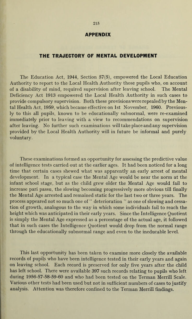 APPENDIX THE TRAJECTORY OF MENTAL DEVELOPMENT The Education Act, 1944, Section 57(5), empowered the Local Education Authority to report to the Local Health Authority those pupils who, on account of a disability of mind, required supervision after leaving school. The Mental Deficiency Act 1913 empowered the Local Health Authority in such cases to provide compulsory supervision. Both these provisions were repealed by the Men¬ tal Health Act, 1959, which became effective on 1st November, 1960. Previous¬ ly to this all pupils, known to be educationally subnormal, were re-examined immediately prior to leaving with a view to recommendations on supervision after leaving. No further such examinations will take place and any supervision provided by the Local Health Authority will in future be informal and purely voluntary. These examinations formed an opportunity for assessing the predictive value of intelligence tests carried out at the earlier ages. It had been noticed for a long time that certain cases shewed what was apparently an early arrest of mental development. In a typical case the Mental Age would be near the norm at the infant school stage, but as the child grew older the Mental Age would fail to increase pari passu, the slowing becoming progressively more obvious till finally the Mental Age arrested and remained static for the last two or three years. The process appeared not so much one of “ deterioration ” as one of slowing and cessa¬ tion of growth, analogous to the way in which some individuals fail to reach the height which was anticipated in their early years. Since the Intelligence Quotient is simply the Mental Age expressed as a percentage of the actual age, it followed that in such cases the Intelligence Quotient would drop from the normal range through the educationally subnormal range and even to the ineducable level. This last opportunity has been taken to examine more closely the available records of pupils who have been intelligence tested in their early years and again on leaving school. Each record is preserved for only five years after the child has left school. There were available 397 such records relating to pupils who left during 1956-57-58-59-60 and who had been tested on the Terman Merrill Scale. Various other tests had been used but not in sufficient numbers of cases to justify analysis. Attention was therefore confined to the Terman Merrill findings.