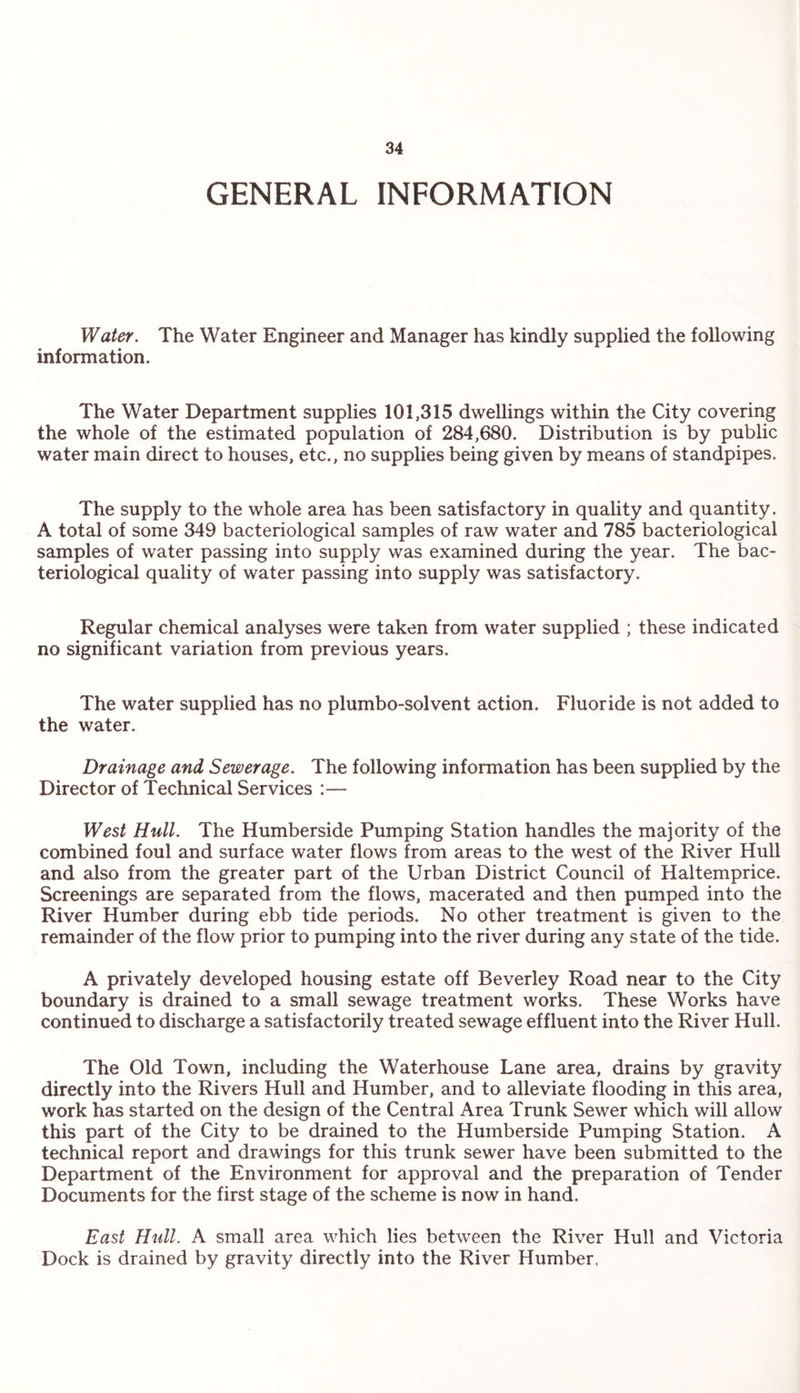GENERAL INFORMATION Water. The Water Engineer and Manager has kindly supplied the following information. The Water Department supplies 101,315 dwellings within the City covering the whole of the estimated population of 284,680. Distribution is by public water main direct to houses, etc., no supplies being given by means of standpipes. The supply to the whole area has been satisfactory in quality and quantity. A total of some 349 bacteriological samples of raw water and 785 bacteriological samples of water passing into supply was examined during the year. The bac¬ teriological quality of water passing into supply was satisfactory. Regular chemical analyses were taken from water supplied ; these indicated no significant variation from previous years. The water supplied has no plumbo-solvent action. Fluoride is not added to the water. Drainage and Sewerage. The following information has been supplied by the Director of Technical Services :— West Hull. The Humberside Pumping Station handles the majority of the combined foul and surface water flows from areas to the west of the River Hull and also from the greater part of the Urban District Council of Haltemprice. Screenings are separated from the flows, macerated and then pumped into the River Humber during ebb tide periods. No other treatment is given to the remainder of the flow prior to pumping into the river during any state of the tide. A privately developed housing estate off Beverley Road near to the City boundary is drained to a small sewage treatment works. These Works have continued to discharge a satisfactorily treated sewage effluent into the River Hull. The Old Town, including the Waterhouse Lane area, drains by gravity directly into the Rivers Hull and Humber, and to alleviate flooding in this area, work has started on the design of the Central Area Trunk Sewer which will allow this part of the City to be drained to the Humberside Pumping Station. A technical report and drawings for this trunk sewer have been submitted to the Department of the Environment for approval and the preparation of Tender Documents for the first stage of the scheme is now in hand. East Hull. A small area which lies between the River Hull and Victoria Dock is drained by gravity directly into the River Humber,