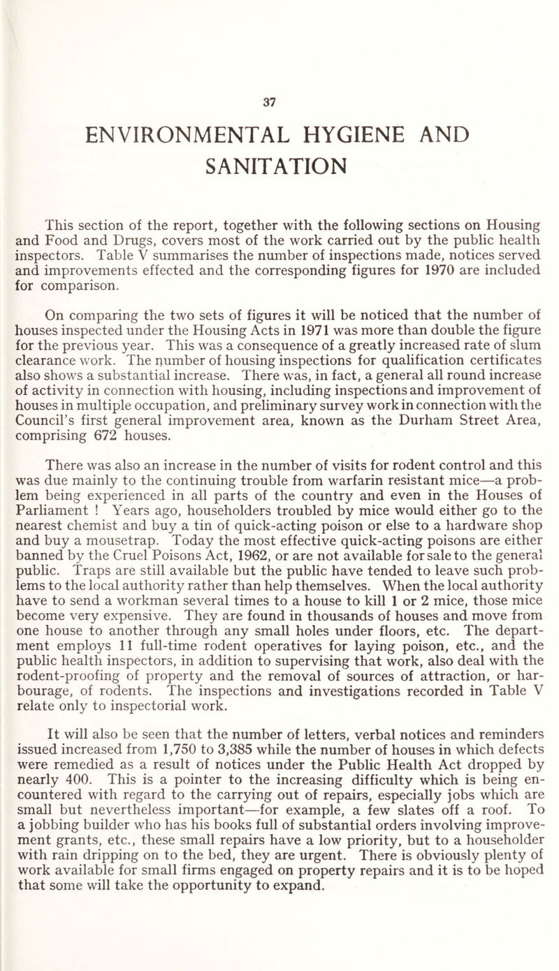 ENVIRONMENTAL HYGIENE AND SANITATION This section of the report, together with the following sections on Housing and Food and Drugs, covers most of the work carried out by the public health inspectors. Table V summarises the number of inspections made, notices served and improvements effected and the corresponding figures for 1970 are included for comparison. On comparing the two sets of figures it will be noticed that the number of houses inspected under the Housing Acts in 1971 was more than double the figure for the previous year. This was a consequence of a greatly increased rate of slum clearance work. The number of housing inspections for qualification certificates also shows a substantial increase. There was, in fact, a general all round increase of activity in connection with housing, including inspections and improvement of houses in multiple occupation, and preliminary survey work in connection with the Council’s first general improvement area, known as the Durham Street Area, comprising 672 houses. There was also an increase in the number of visits for rodent control and this was due mainly to the continuing trouble from warfarin resistant mice—a prob¬ lem being experienced in all parts of the country and even in the Houses of Parliament ! Years ago, householders troubled by mice would either go to the nearest chemist and buy a tin of quick-acting poison or else to a hardware shop and buy a mousetrap. Today the most effective quick-acting poisons are either banned by the Cruel Poisons Act, 1962, or are not available for sale to the general public. Traps are still available but the public have tended to leave such prob¬ lems to the local authority rather than help themselves. When the local authority have to send a workman several times to a house to kill 1 or 2 mice, those mice become very expensive. They are found in thousands of houses and move from one house to another through any small holes under floors, etc. The depart¬ ment employs 11 full-time rodent operatives for laying poison, etc., and the public health inspectors, in addition to supervising that work, also deal with the rodent-proofing of property and the removal of sources of attraction, or har¬ bourage, of rodents. The inspections and investigations recorded in Table V relate only to inspectorial work. It will also be seen that the number of letters, verbal notices and reminders issued increased from 1,750 to 3,385 while the number of houses in which defects were remedied as a result of notices under the Public Health Act dropped by nearly 400. This is a pointer to the increasing difficulty which is being en¬ countered with regard to the carrying out of repairs, especially jobs which are small but nevertheless important—for example, a few slates off a roof. To a jobbing builder who has his books full of substantial orders involving improve¬ ment grants, etc., these small repairs have a low priority, but to a householder with rain dripping on to the bed, they are urgent. There is obviously plenty of work available for small firms engaged on property repairs and it is to be hoped that some will take the opportunity to expand.