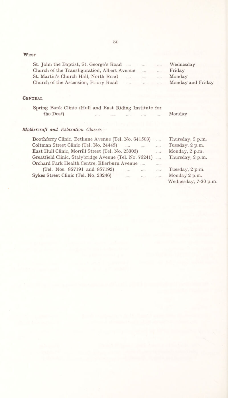 so West St. John the Baptist, St. George’s Road Church of the Transfiguration, Albert Avenue St. Martin’s Church Hall, North Road Church of the Ascension, Priory Road Central Spring Bank Clinic (Hull and East Riding Institute for the Deaf) Mothercraft and Relaxation Classes•— Boothferry Clinic, Bethune Avenue (Tel. No. 641503) Coltman Street Clinic (Tel. No. 24445) East Hull Clinic, Morrill Street (Tel. No. 23303) Greatfield Clinic, Stalybridge Avenue (Tel. No. 76241) Orchard Park Health Centre, Ellerburn Avenue .... (Tel. Nos. 857191 and 857192) . Sykes Street Clinic (Tel. No. 23246) Wednesday Friday Monday Monday and Friday Monday Thursday, 2 p.m. Tuesday, 2 p.m. Monday, 2 p.m. Thursday, 2 p.m. Tuesday, 2 p.m, Monday 2 p.m. Wednesday, 7-30 p.m.
