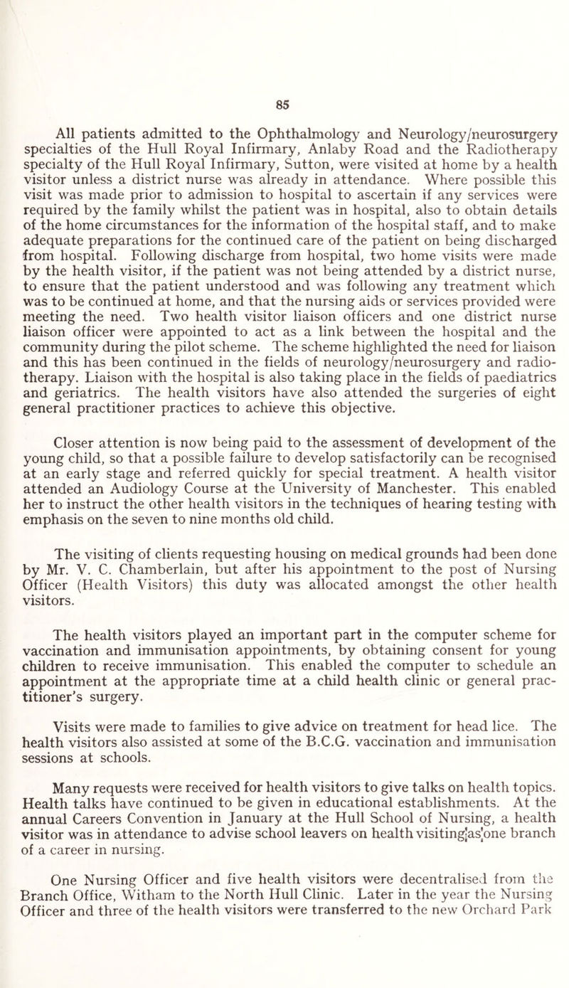 All patients admitted to the Ophthalmology and Neurology/neurosurgery specialties of the Hull Royal Infirmary, Anlaby Road and the Radiotherapy specialty of the Hull Royal Infirmary, Sutton, were visited at home by a health visitor unless a district nurse was already in attendance. Where possible this visit was made prior to admission to hospital to ascertain if any services were required by the family whilst the patient was in hospital, also to obtain details of the home circumstances for the information of the hospital staff, and to make adequate preparations for the continued care of the patient on being discharged from hospital. Following discharge from hospital, two home visits were made by the health visitor, if the patient was not being attended by a district nurse, to ensure that the patient understood and was following any treatment which was to be continued at home, and that the nursing aids or services provided were meeting the need. Two health visitor liaison officers and one district nurse liaison officer were appointed to act as a link between the hospital and the community during the pilot scheme. The scheme highlighted the need for liaison and this has been continued in the fields of neurology/neurosurgery and radio¬ therapy. Liaison with the hospital is also taking place in the fields of paediatrics and geriatrics. The health visitors have also attended the surgeries of eight general practitioner practices to achieve this objective. Closer attention is now being paid to the assessment of development of the young child, so that a possible failure to develop satisfactorily can be recognised at an early stage and referred quickly for special treatment. A health visitor attended an Audiology Course at the University of Manchester. This enabled her to instruct the other health visitors in the techniques of hearing testing with emphasis on the seven to nine months old child. The visiting of clients requesting housing on medical grounds had been done by Mr. V. C. Chamberlain, but after his appointment to the post of Nursing Officer (Health Visitors) this duty was allocated amongst the other health visitors. The health visitors played an important part in the computer scheme for vaccination and immunisation appointments, by obtaining consent for young children to receive immunisation. This enabled the computer to schedule an appointment at the appropriate time at a child health clinic or general prac¬ titioner’s surgery. Visits were made to families to give advice on treatment for head lice. The health visitors also assisted at some of the B.C.G. vaccination and immunisation sessions at schools. Many requests were received for health visitors to give talks on health topics. Health talks have continued to be given in educational establishments. At the annual Careers Convention in January at the Hull School of Nursing, a health visitor was in attendance to advise school leavers on health visitingjas'one branch of a career in nursing. One Nursing Officer and five health visitors were decentralised from the Branch Office, Witham to the North Hull Clinic. Later in the year the Nursing Officer and three of the health visitors were transferred to the new Orchard Park