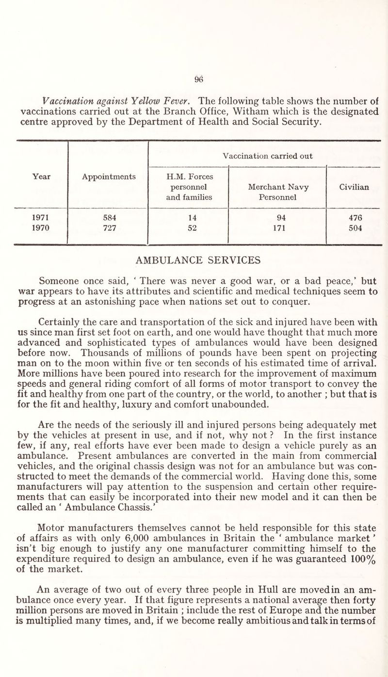 Vaccination against Yellow Fever. The following table shows the number of vaccinations carried out at the Branch Office, Witham which is the designated centre approved by the Department of Health and Social Security. V accination carried out Year Appointments H.M. Forces personnel and families Merchant Navy Personnel Civilian 1971 584 14 94 476 1970 727 52 171 504 AMBULANCE SERVICES Someone once said, ‘ There was never a good war, or a bad peace,’ but war appears to have its attributes and scientific and medical techniques seem to progress at an astonishing pace when nations set out to conquer. Certainly the care and transportation of the sick and injured have been with us since man first set foot on earth, and one would have thought that much more advanced and sophisticated types of ambulances would have been designed before now. Thousands of millions of pounds have been spent on projecting man on to the moon within five or ten seconds of his estimated time of arrival. More millions have been poured into research for the improvement of maximum speeds and general riding comfort of all forms of motor transport to convey the fit and healthy from one part of the country, or the world, to another ; but that is for the fit and healthy, luxury and comfort unabounded. Are the needs of the seriously ill and injured persons being adequately met by the vehicles at present in use, and if not, why not ? In the first instance few, if any, real efforts have ever been made to design a vehicle purely as an ambulance. Present ambulances are converted in the main from commercial vehicles, and the original chassis design was not for an ambulance but was con¬ structed to meet the demands of the commercial world. Having done this, some manufacturers will pay attention to the suspension and certain other require¬ ments that can easily be incorporated into their new model and it can then be called an * Ambulance Chassis.’ Motor manufacturers themselves cannot be held responsible for this state of affairs as with only 6,000 ambulances in Britain the * ambulance market ’ isn’t big enough to justify any one manufacturer committing himself to the expenditure required to design an ambulance, even if he was guaranteed 100% of the market. An average of two out of every three people in Hull are moved in an am¬ bulance once every year. If that figure represents a national average then forty million persons are moved in Britain ; include the rest of Europe and the number is multiplied many times, and, if we become really ambitious and talk in terms of