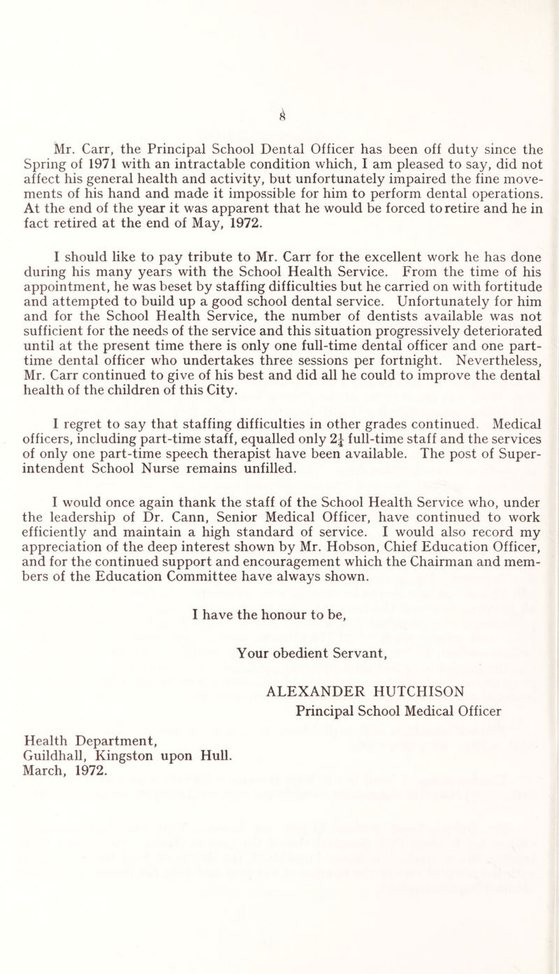 Mr. Carr, the Principal School Dental Officer has been off duty since the Spring of 1971 with an intractable condition which, I am pleased to say, did not affect his general health and activity, but unfortunately impaired the fine move¬ ments of his hand and made it impossible for him to perform dental operations. At the end of the year it was apparent that he would be forced to retire and he in fact retired at the end of May, 1972. I should like to pay tribute to Mr. Carr for the excellent work he has done during his many years with the School Health Service. From the time of his appointment, he was beset by staffing difficulties but he carried on with fortitude and attempted to build up a good school dental service. Unfortunately for him and for the School Health Service, the number of dentists available was not sufficient for the needs of the service and this situation progressively deteriorated until at the present time there is only one full-time dental officer and one part- time dental officer who undertakes three sessions per fortnight. Nevertheless, Mr. Carr continued to give of his best and did all he could to improve the dental health of the children of this City. I regret to say that staffing difficulties in other grades continued. Medical officers, including part-time staff, equalled only full-time staff and the services of only one part-time speech therapist have been available. The post of Super¬ intendent School Nurse remains unfilled. I would once again thank the staff of the School Health Service who, under the leadership of Dr. Cann, Senior Medical Officer, have continued to work efficiently and maintain a high standard of service. I would also record my appreciation of the deep interest shown by Mr. Hobson, Chief Education Officer, and for the continued support and encouragement which the Chairman and mem¬ bers of the Education Committee have always shown. I have the honour to be, Your obedient Servant, ALEXANDER HUTCHISON Principal School Medical Officer Health Department, Guildhall, Kingston upon Hull. March, 1972.